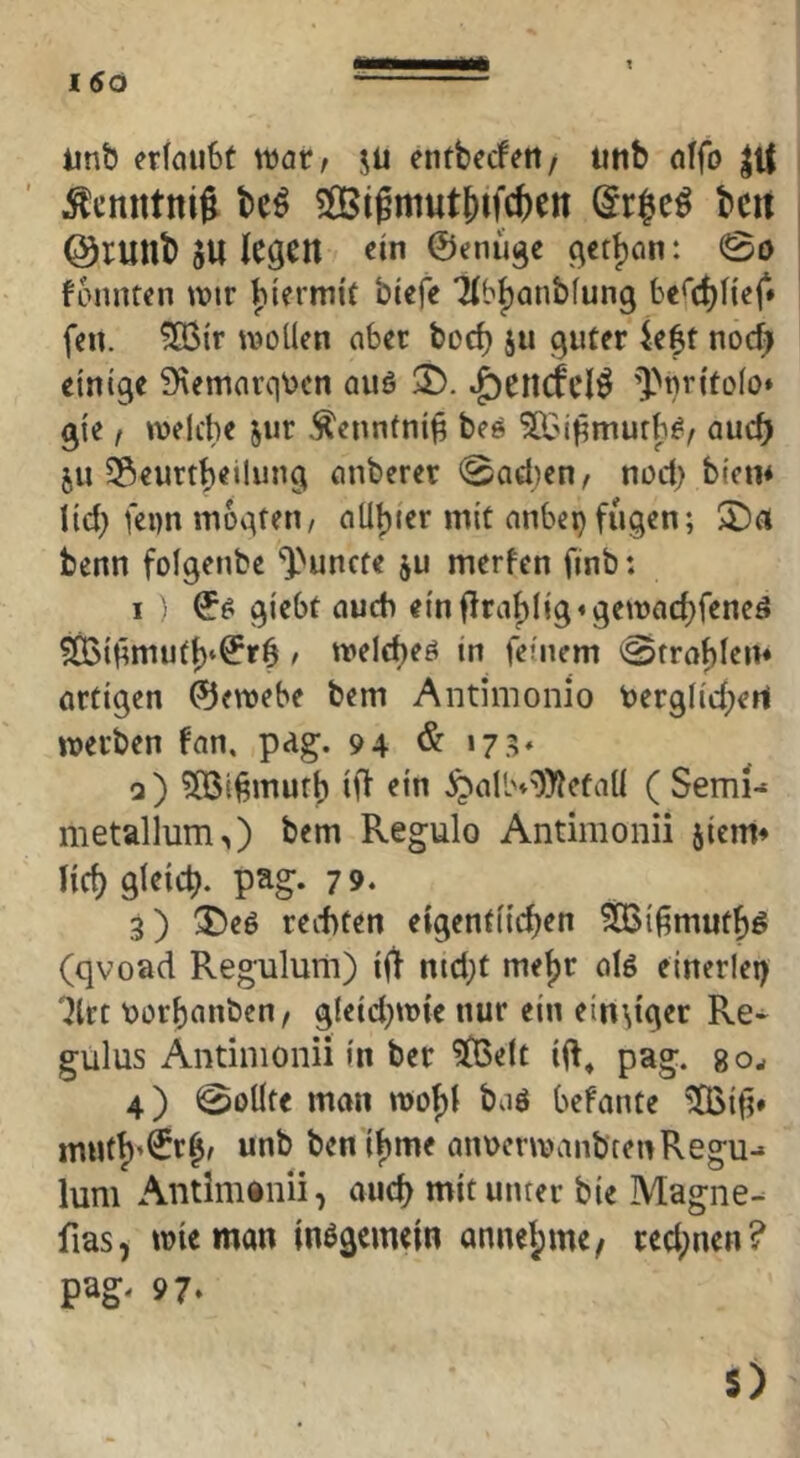t linb crfaubt warr Jü entbecfeti/ utib dfo J^cnntni^ M ?Sißmutj)ifc&en bcit @rutlb »U l^Ö^n ein ©cnüge ^ctjan: 0o fonntcn tvir Jiiermif bicfe 7(b|)anb(ung be<(^l{ef» ff«, ^ir wollen aber boc^ ju guter U^t nocf; einige 9\emarqDcn auö T). ^encfti^ ’]>tir(tolo* gle f welche jur .^ennfnl^ bee ^Bi^murbi?^ auch 511 ^Seurtbeilung anberer 0aci)en, nod; bien* lld) fei)n mogteti/ aUljier mit anbei)fugen; $Da benn folgenbe ^^uncte ju merfen finb: I glebt auch elnffraf)llg«gewad)feneö ^iHmuf^^^rS / welche^ ln feinem 0trablem artigen ®ewebe bem Antiinonio t)erglld;ert werben fan, pag. 94 & ‘7.^* q) ?!05l6mufb Ifl ein ^allH=i))?efaU ( Sem^ metallum>) bem Regulo Antimonii jleim lief) gleich, pag. 79. 3) ^eö reitten eigentlichen ^l^muthö (qvoad Regulurii) Iff nid;t mejjr alö einerlei) 'ilrt Dorhanben/ gleld)wie nur ein einziger Re- gulus Antimonii ln ber ^elt llf^ pag. gow 4) 0oÜte man wof)l baö befante *2Q5lti» unb benlbme aiwerwanbcenRegu-» luni Antlmiiiii, auch mit unter ble Magne- fias, wie man Inögemeln annel;me, red;nen? pag. 97* 5)