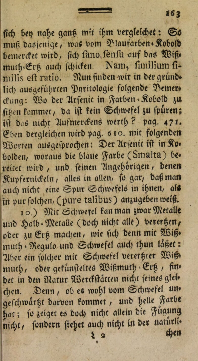 (td) bei) nöf)e mit i'fim bergteicbet: @0 mut^ baöjenige / iraö \>Dm 5^louf(irbeti*ÄoboIb benierifec wirb/ fid) faiio,ftnfli ouf bciö nud) fd)ideii Nam, fimilium fi- milis eft ratio. i5^un jinben wir in ber grunb* tid) öuögefiihrcen ^pritologie folgenbe ferner# cfun^: 5Q3o ber Tlrfemc in $^Qtben»^übotb (tt ifiAcn fommet, ba i(i fein <^d)tt)efel ju frören; iff baö nid)t ‘Ilufmercfenö irertf) ? t>ö^. 4?t* ^ben bec^lcicben ivirb pag. 61 o. mit folgenbett dorren ciu^gefrcoc{>ent 5£)er Wenic tft in ^o* bolben/ wornuö bie blaue S^atbe (Smalta) be* reifet mirb / unb feinen lingebotigen, benett fÄupfernideln/ alleö in allen/ fr gat/ ba^matt and) nicht eine @VHir (0d)tt)efel0 in it)rtert; afi in pur folcben/(pure talibus) anjugeben weif, IO.) 9;)itc vS$d)ivereI fall man jroar «OJetaUe unb ^alb‘^?etaüe (böcb dicht alle) terer^en/ ober ju €r| machen/ wie ficb benn mit feiß* imutf)»?Kegulo unb Schwefel aud) tljun la^ef: :2lber ein füld)ec mit 0d)wefel oererbrer 5Q3i^ mut{)/ ober gefurt|lelteö 5Bifmutl) ‘ ^rf / firt* bet in ben 3htur ?Ißercfildcten nicht feineö glei* i djen. 5!)enn / ob es wobt hom @d)wefel um igefd)warft barPon fommet / unb feile ^arbe fat; fr geiget eo hoch nidit allein bie Jugung nid)t/ frnbetn (lefet auch nicfc in ber naturli* i a