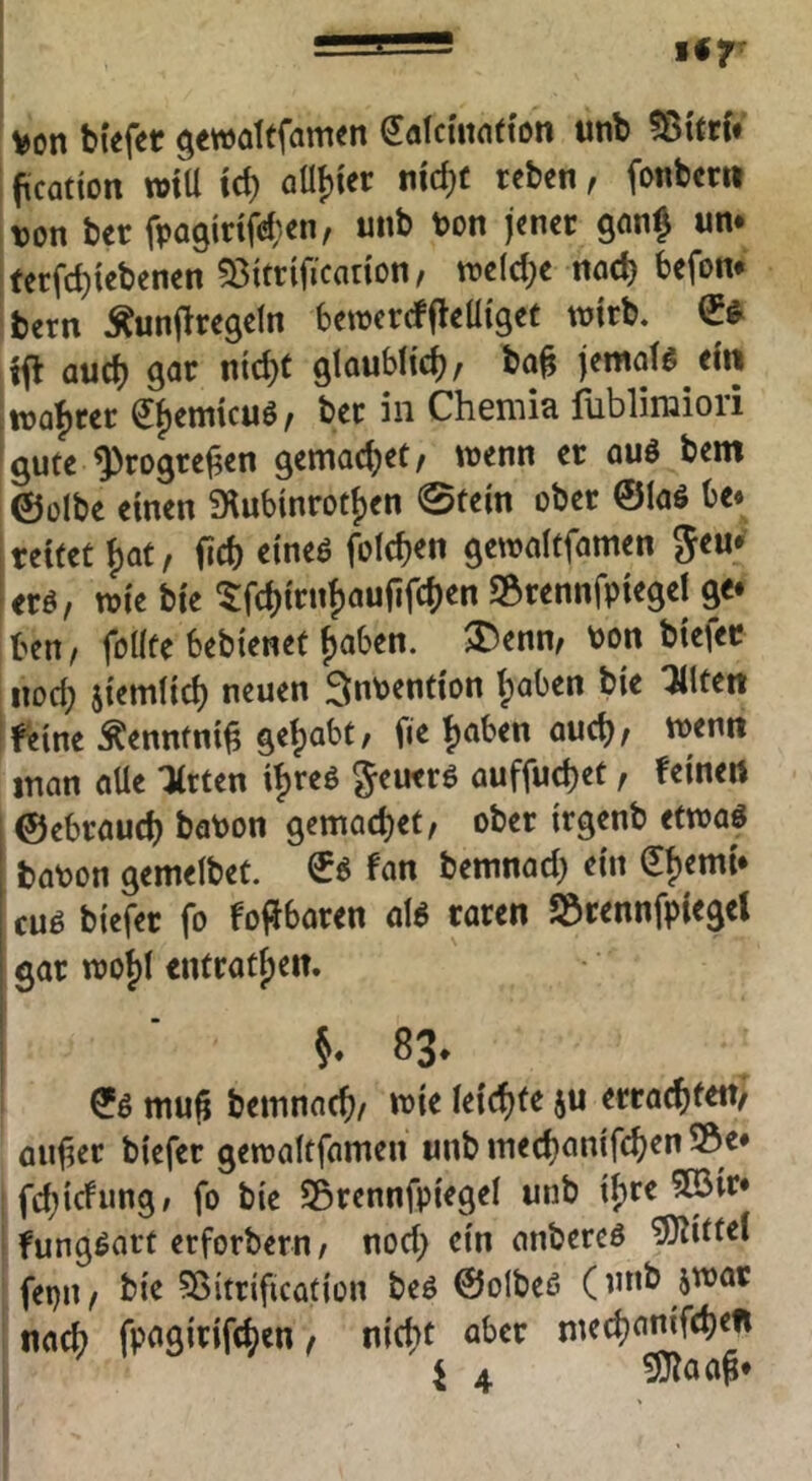 von biefer gewaltfamen dalcmnffon unb ftCQtion wtU xd) ntdjc tebcn, fonbcru von bec fpagidfi^^en, unb Von jener gonj um ,ferfd)icbenen 53itrificanon, tt?eld;e noch befom bern ^unjlregeln betvercffleüiget tvirb. tfl aud) gar nic^e glaubh'c^/ bo^ jemate ein ftvaf)rer ef)emicuö, bet in Chemia fubliraiori gute ^rogrej^en gemoc^et/ wenn er auö bem ©ülbe einen fHubinrotijen 0te{n ober ©laö be« reitet ^at, fid) eineö foId)en gewaitfamen Jeu^ eret, wie bie 5:fd)irnf)aufirc{)en SBrennfpiegei ge* Un, foüte bebienet f)aben. von biefec iiod; jiemlid) neuen Invention (paben bie ^Iten Ifieine Äennfni^ gef)abt/ fie ^aben aud)/ wenn inan aUe litten i^reö geutrö auffu^et, feinen ©ebraud) baVon gemad)et/ ober irgenb etwaö bavon gemelbet. ©6 fan bemnad) ein Q[f)emi* cuö biefer fo fojfbaren aB raren SÖrennfpiegeJ gar woi)t entrat^en. 83. mu^ bemnad)/ n>ie k\d)tt ju errad)i««/ flulier biefer gewaltfamen unb med)an{fd)en ©e* ; fdjicfung/ fo bie Sörennfpiegel unb i^re 5©ir* i fungöart erforbern/ nod) ein anbereö ^ittei fepn / bie ^Sitrification beö ©olbeß (unb jwar nad) fpagirifd;en, nid)t aber med)anifd)en i 4 5}laa^*