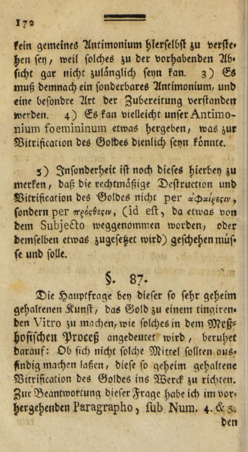 fein gemetneö Tlntimonium |)lerfeI6il berffe* ^en fct) / weil folc^eö ju ber tooc^obenben 716* (id)t gar nicl)t julangticf) fei)n fan. 3) ^ bemnac^ ein fonbecbareö Tlnftmoniunir unb eine befonbee Tlrt ber toeeftflnbett werben. 4) €ö fan toiellei^t unfer Antimo- nium foemininum etwaö |)ergeben/ wag jur fBitcijtcation beö ©olteg bicnlic^ feijn fonnte. 5) Snfonber^eit noch btefeg f)terbet) ju tnerfen, ba^ bie rechtmäßige '3)cftcuction unb ©itrification beg ©olbeg nicht per u<pxl^Bqiv^ fonbern per 7r‘^o?Ö£f<v, ba etwag uon bem Subjeflo weggenommen worben/ ober bemfelben etwag jugefe|ec wirb) gcfchel)en muf* fe unb foüe. §. 87. T)it Hauptfrage bep biefer fo fehr geheim geholfenen .^'unß/ bog ©olb ju einem tingiren« ben Vitro ju mad)en/Wte folchegin bem ?(}?cß^ hoftfchCtt angebeutet wirb / beruliet barauf: ,0b ftd) nicht folche Mittel follren aug» ßnbigmachen laßen/ biefe fo geheim gehaltene ^ßitrificatiDn beg ©olbeg ing ^eref ju riduen. gur ^Beantwortung biefer 5ragc hübe ich im Pot« Jergehenben Paragrapho, fub Nura. 4.^$, bcti