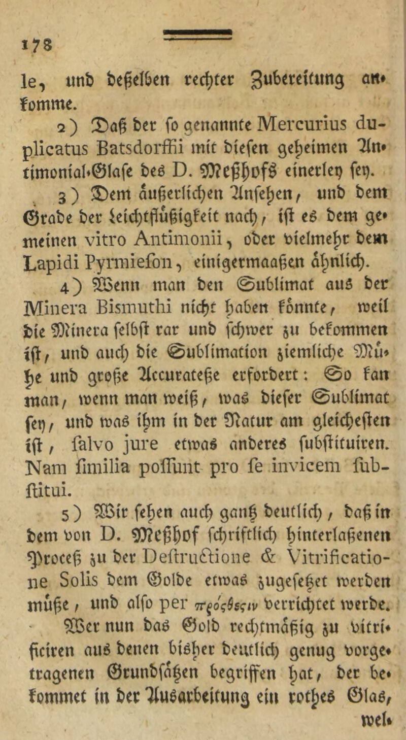 le, unb be^elljen rcrf)tec fomme. 2 ) 2)a§ bec fo genannte Mercurius du- plicatus Batsdorffii mit biefen 9et)eimen Tin* timDn{aI»©lafe beö D. 9)?eß5Df^ einerlep fet). 3 ) 3>em äußerlichen Tlnfe{)en, unb bem 0rübe ber ieichtßußigfeit nach f ifl e6 bem ge* meinen vitro Antimonii, ober vielmehr bem Lapidi Pymiiefoii, einigermaaßen atpniich. 4) äßenn man ben 0ublimat au5 ber Minera Bismuthi nicht hnben konnte ^ weil bie fOJinera felbfl rar unb fehler 511 befommen i^f unb and; bie Sublimation jiemlidie ?0iu* l^e unb große Tlccurateße erforbert: @0 f'an man/ trenn man weiß/ waö biefer ©ublimat fei) / unb waö i^m in ber ?5iatur om gleichefien ißt, falvo jure etwa« anbere^ fubftituiren. Nam fimilia poflunt pro fe invicem lüb- ftitui. 5) $[ßir fe^cn auch 9^”! beutlid) / baß in bem tjon D. ^eßhof fchrtftlich hl«terlaßenen ^>roceß all ber Deftruftione &. Vitrificatio- iie Solls bem ©olbe etwaö augcfc^ct werben muße / unb alfo per it^oqkqtv Verrichtet werbe. ^er nun baö ©olb red)tmdßig ju vitri* ficiren au6 benen biöber beiulich genug vorge* tragenen ©runbfdjen begriffen ber be* fommet in ber Tlu^arbeitting ein rot^eö ©laö, wel*