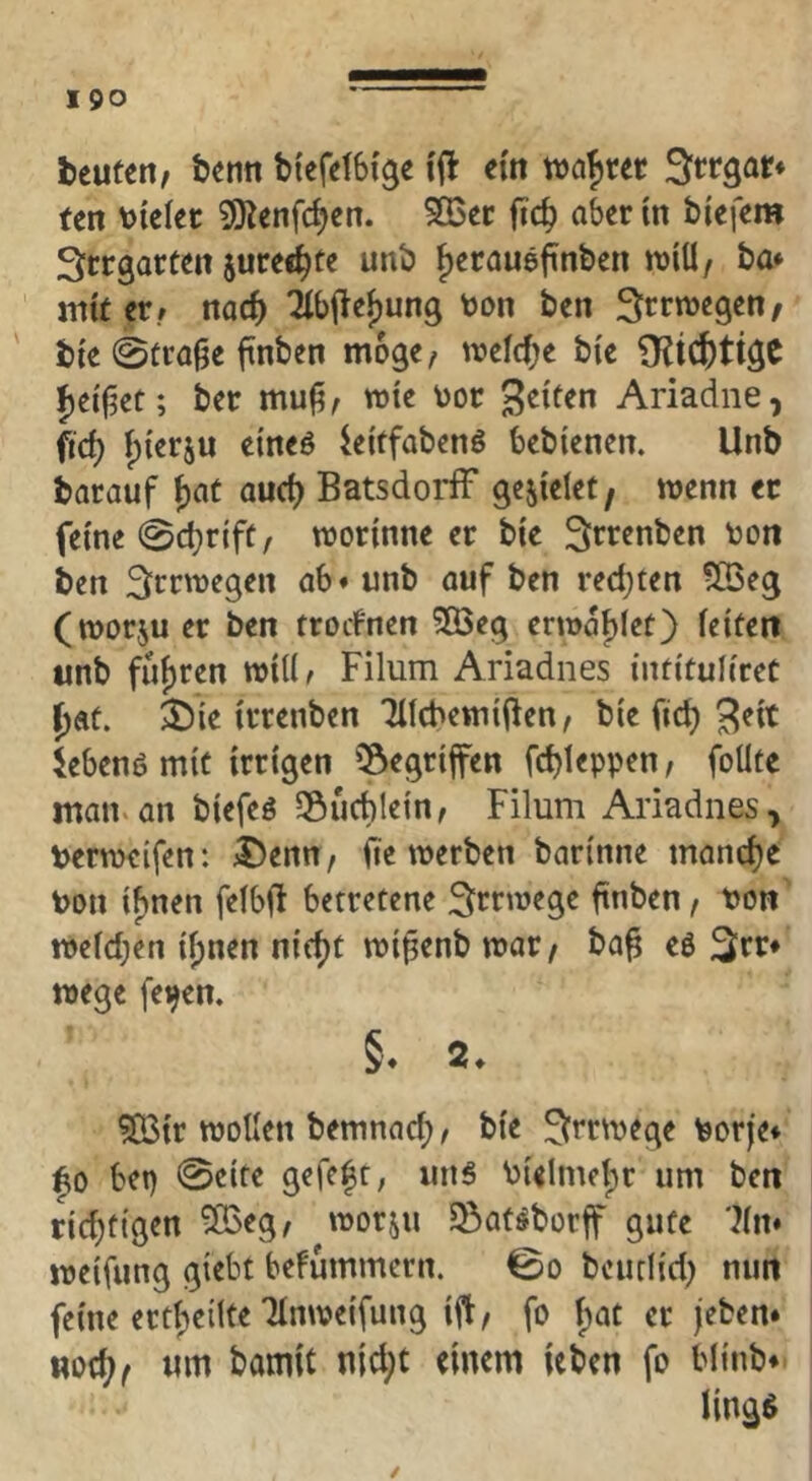 I 90 beuten^ benn bi'efefSf^e ijl ein wahrer Srrgar* tcn \>kkt ^Jienfc^en. 5Q3cc fic^ aber in biefem Srrgarten juree^te unb ^erauefinben tt)iU/ ba* mit er./ noc^ 2lbilef)un9 toon ben Irrwegen/ bie 0troge ftnben möge, mM)e bk ber me \)or gciten Ariadne, ftd) ^ierju eineö kitfabenö bcbienen. Unb barauf j)aü and) BatsdoidF gefielet, wenn ec feine Sc^riff/ worinne er bie Srrenben ton ben Irrwegen ab* unb auf ben redeten SBeg (worju er ben trorfnen ^öeg erwaf)iet) feiten unb füf)ren wiÜ/ Filum Ariadnes intitufiret ^at. ^J)ie irrenben Tifcbettiiiien/ bie fic^ 3^it Jebenö mit irrigen ‘^egrifen fd)teppen, foUte maiuan biefeg SÖucblein, Filum Ariadnes, t>erw€ifen: 3)ertn, fie werben barinne manche t>on ifjnen fefbfi betretene Irrwege finben, t)on wefd;en if)nen n{(f)t wi^enb war/ ba^ eß 3irr* Wege fe^en, §. 2. 5Bir wollen bemnad; / bie Irrwege borje* |o bep 0cife gefcfr, uns bielmetpr um ben ridjttgen SBeg, worju 93atßbürff gute 7fn* weifung giebt befummern. 0o bcuclid; nun feine ertbeilte TInweifung ift/ fo bat er jeben* «oc^/ um bomit nld;t einem leben fo bfinb* /