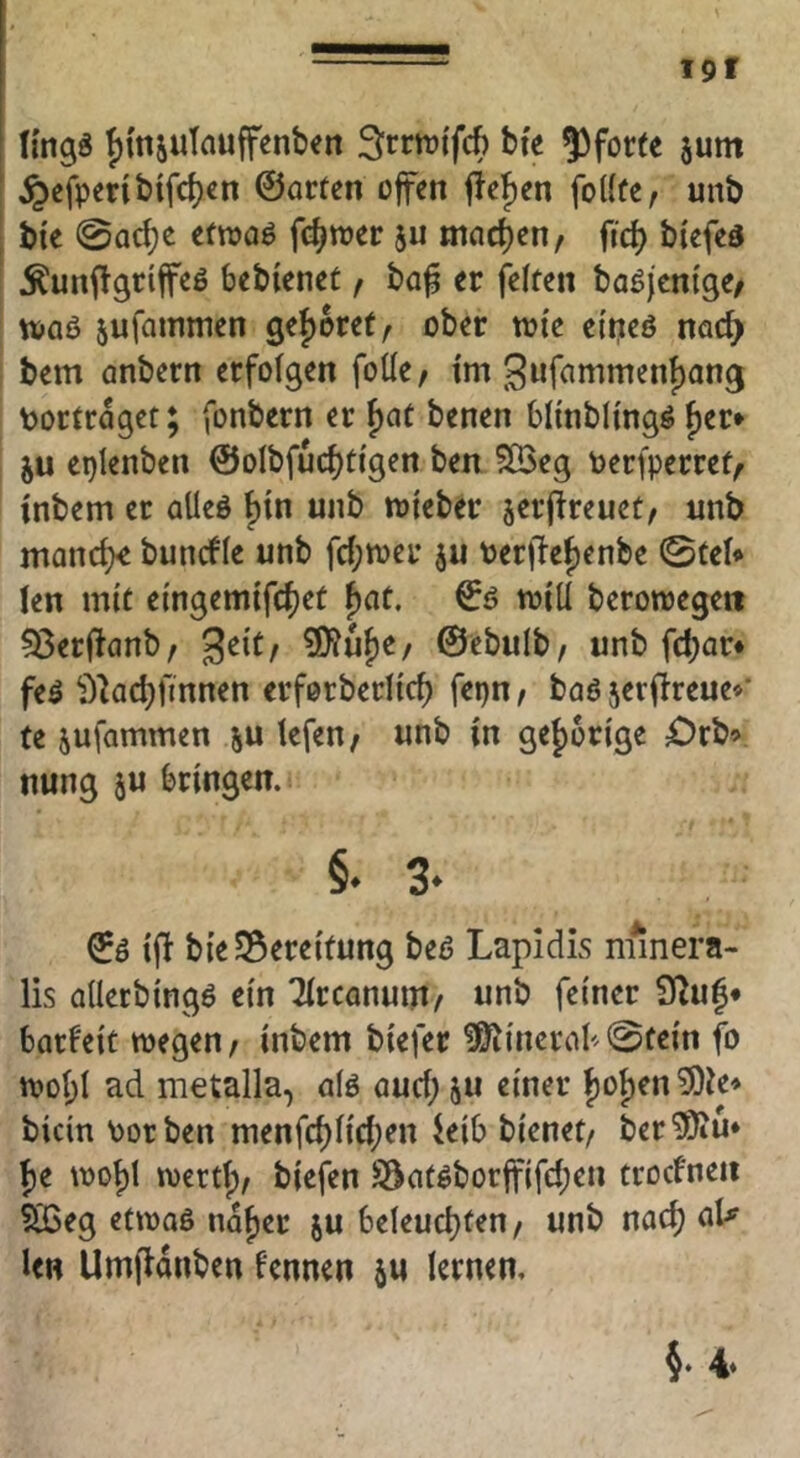 (mgg f)ttisuTauffenben ^rrtutfcb bfe 53for(c 5um ^efpcribtfd)cn ©arten offen fieJ)en foKfe, unb bte 0ad)c etroaö fc^toer ju machen, fid) biefed Äunftgriffeö bebienet t ba^ er feiten baöjcnige/ ruaö jufainmen ge{)oret, ober ttJi'e eit^cö nac^ bem anbern erfolgen foüe, tm 3wftimnient)ang tortraget; fonbern er f)at benen blinbllngö f)er» ju eptenben ©olbfudjtfgen ben 5[öeg toerfperref/ inbem er alleö f)tn unb toleber jerflreuet/ unb man(^ buncfle unb fd;tt»er ju terflef)enbe ©tel* len mit e{ngemifd)et f)at. ©0 toiü berowegett 53erflanb, ^txif ?0?uf)e/ ©ebulb/ unb fd)ar* feö ^^iadjfinnen erforberltd) fepn t baö serfireue*’ te jufammen tefen, unb in ge|)ürige ^)rb9 nung ju bringen. §. 3- ©ö ifl bie Bereitung beß LapidLs nfinera- lis allerbingö ein Tlrcanum/ unb feiner 92u|* barfeit wegen/ inbem biefer ^inerab^©fein fo wol;l ad metalla, alö aud; ju einer ()ol)en ?9ie» bicin Porben menfd)lid;en ieib bienet/ ber^u* f)e wot)l wcrtf)/ biefen SSatöborffifc^en trocfneii ?03eg etwaö naf)er ju beleud)ten/ unb nac^ nU len Umflanben fennen ju lernen.