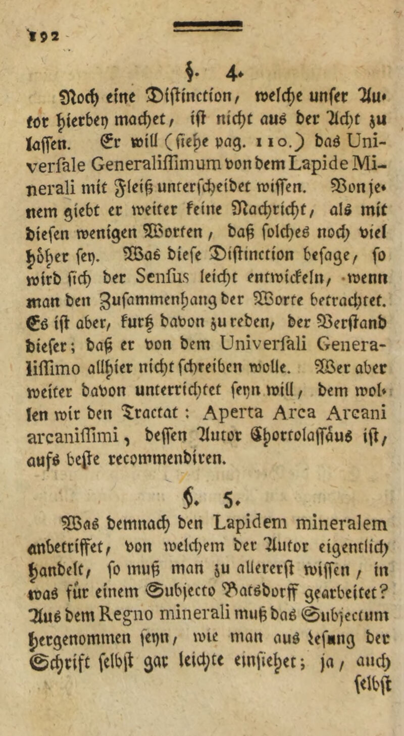 4* eme $){j^i'nct{on, welche unffr Hu* fot ^tcrbei) mod)ct/ ifl nid)t au^ bec Tic^ic iaffen. €r »iÜ (fie^e pag. i lo.) baö Uni- verfale Generaliffimum Pon bem Lapide Mi- nerali mit 5^^*^ unrerfebetbet tviffen. ?8on(c* ttem giebt ct tveiter feine S^ac^ric^t, als mit biefen wenigen 5ß3orfen , ba^ foId)e6 nod; Piei f)üf)er fep. 5BaS biefe 2)iffinction befage/ fo wirb ficb ber Senfas leicht entwicfeln, -wenn man ben ^ufömmen^ang ber ^orte betrad;fet. tjl aber, fur| baPon reben, ber ?öer|?anb biefer; ba^ er Pon bem Univerfali Genera- lilTimo aUi)ier nid)t febreiben wolle. ?05er aber weifet boPon untetrtd;fct fepn will, bem wol* len wir ben ^raefat: x^perta Area x^rcani arcaniflimi, beffen Tiutor St)orfolQlT(5us ij^/ aufs bef e recommenbiren. 5. bemnacb ben Lapidem mineralem anbetrijfet, Pon weldjem ber ^ufor eigentlid; ^anbelf, fo mu^ man ju aUererjl wiffen , in was für einem ^ubjecto ^arsborf gearbeitet? TluS bem Regno minerali mii^ bas 0nb]ec(Hm Jjetgenommen fepn, wie man aus iefung bec 0(^rift felbit gar leid;te einfie^et; ja / and)