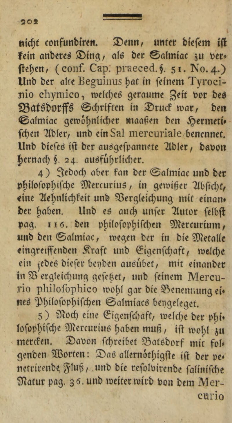 20* in{d)t confunbi're«. Ximn, utit^r bi'efem i(l fein anbere^ 3)tng/ afö bcr 0almiac ju tec* flehen f (conf. Cap; praeced.§. 51. No. 4.) Urtb ber (ilre Beg-uinus ^at in feinem Tyroci- nio chymico, roeldjeö geraume geit toor bed S3ötÖt)Drff^ 0cbriftert in ®rucf mar, beit 0aimiac gemü{)nlicber maafen ben ^ermeti* ^ibfer, unb einSal mercuriale benennef. Unb biefeß ift ber au^gefpanncte Tlbler, babon f)ernacb i 24. auöfubriicber. 4) Seboeb aber fan ber 0aimiac unb ber pbiioropb‘fd)2 ^ercurtuö, in gemif?er Tlbftcbf, «ine lit^n\\&)U\t unb ?8erg(e{cbung mit einan» ber f)nben. Unb eö auch unfer Tlutor felbfl pag. II6. ben pbilofopbifctien 5)iercurium, unb ben 0almtac, megen ber in bie ^etalie «ingretffenben .^raft unb ^tgenfebaft, melcb« ein jcbee biefer bepben au^ubet, mit einanbec in ?ö ergleicbung gefefet, unb feinem Mercu- rio philofophico mobl gar bie Benennung ei* fteö 0almiacö bengeleget. 5 ) 'D^od) eine (^igenfebaft, meld^e ber pbi* iofopbifd;e lOtercuriuö f)«ben mu^, ift uml)! Jii merden. 2)aPDn febreibet Satöborf mir foi* genben ^Borten: 5)aö aIIernoti)igde ifi ber pe* netrirenbe Jinli, unb bie refolbirenbe falinifche 3iatur pag. 36.unb meitermirb bon bem Mer- curio