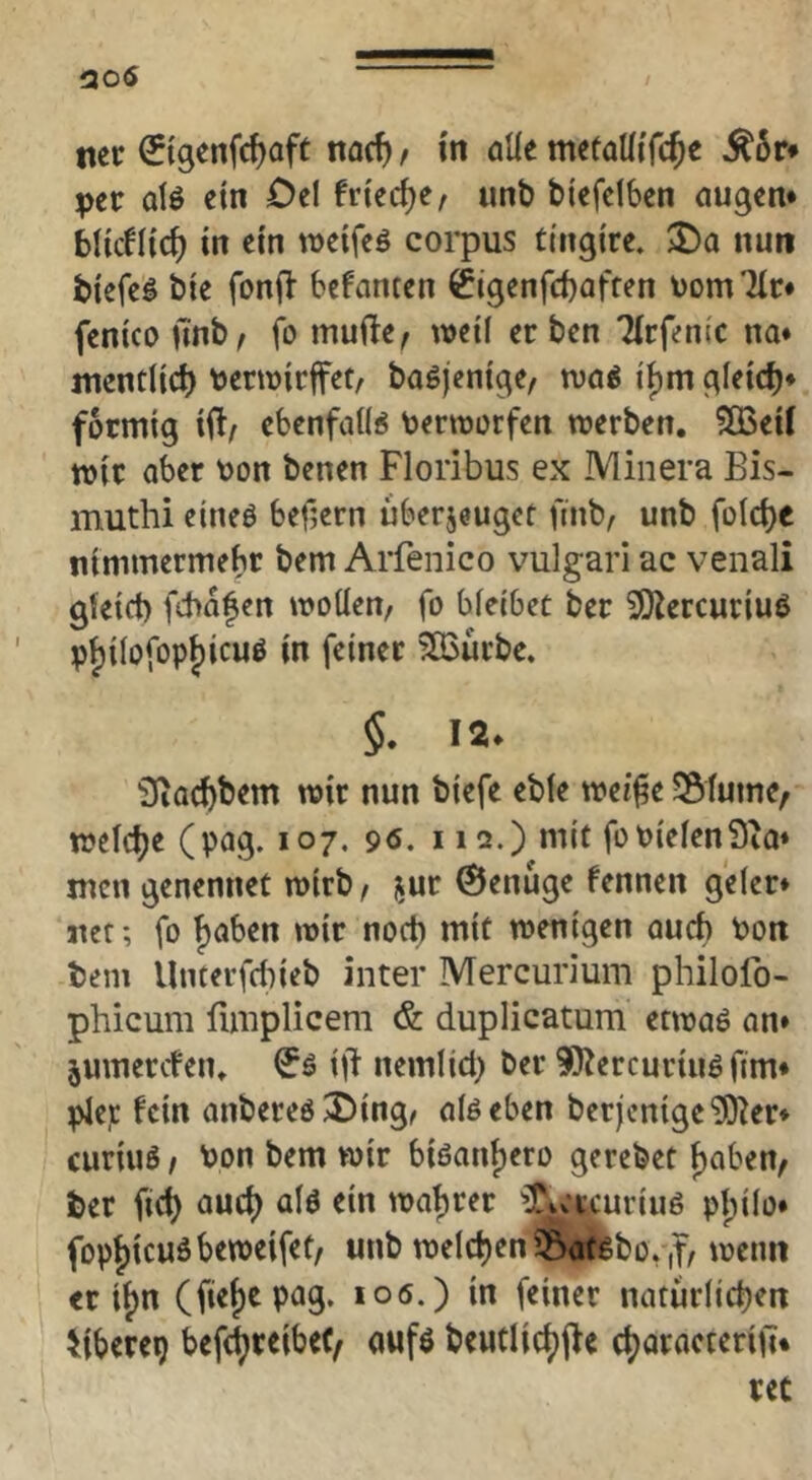 nee ^tgenfe^oft naef) / in alie mefaUifcJe ^6r* pev alö ein Oel fried^e, unb btefelben äugen* bildlich in ein weifeö corpus ti'ngire. nun biefeö bie fonfi’ befanten ^tgenfeboffen t)om7lc* fenico ü'nb^ fo mufte^ weil erben Tirfenic na* mendict) tjerwirfet, baöjcnige, tva^ i^m gleid)* förmig iü/ ebenfaU« toermorfen werben. ?IBeii wir aber oon benen Floribus ex Minera Bis- muthi eineö befjern uberjeuget ftnb, unb foicbe nimmermebr bem Arfenico vulgari ac venali gteict) fchafen wollen, fo bleibet ber ^ercuriuö pf)ilofop^icuö in feiner 5Q3urbe. §. 12. 3ia(bbem wir nun blefe eble wei^e ?Slume, welche (pag. 107. 96, 112.) mit foPielenSia» men genennet wirb, i^ur ©enuge fennen geler* net; fo f)aben wir noch mit wenigen auct) Pon bem Unterfdueb inter Mercurium philofo- phicum fimplicem & duplicatum etwaö an» jumerden. ijT nemlid) ber 90^ercuriuö firn* ^ep fein anbereö^ing, alöeben berjentge‘lO^er* curiuö, Pon bem wir biöanf)ero gerebet f)aben, ber fid) aud) alö ein wahrer ^PiCt^-uriuö pjjilo* fop|)icuöbeweifet, unb welchen 55atgbov,f, wenn er if)n (fief)cpag. 106.) in feiner natürlidjen iiUxtr) beft^reibeC/ aufö beutlic^jfe cböracteriü*