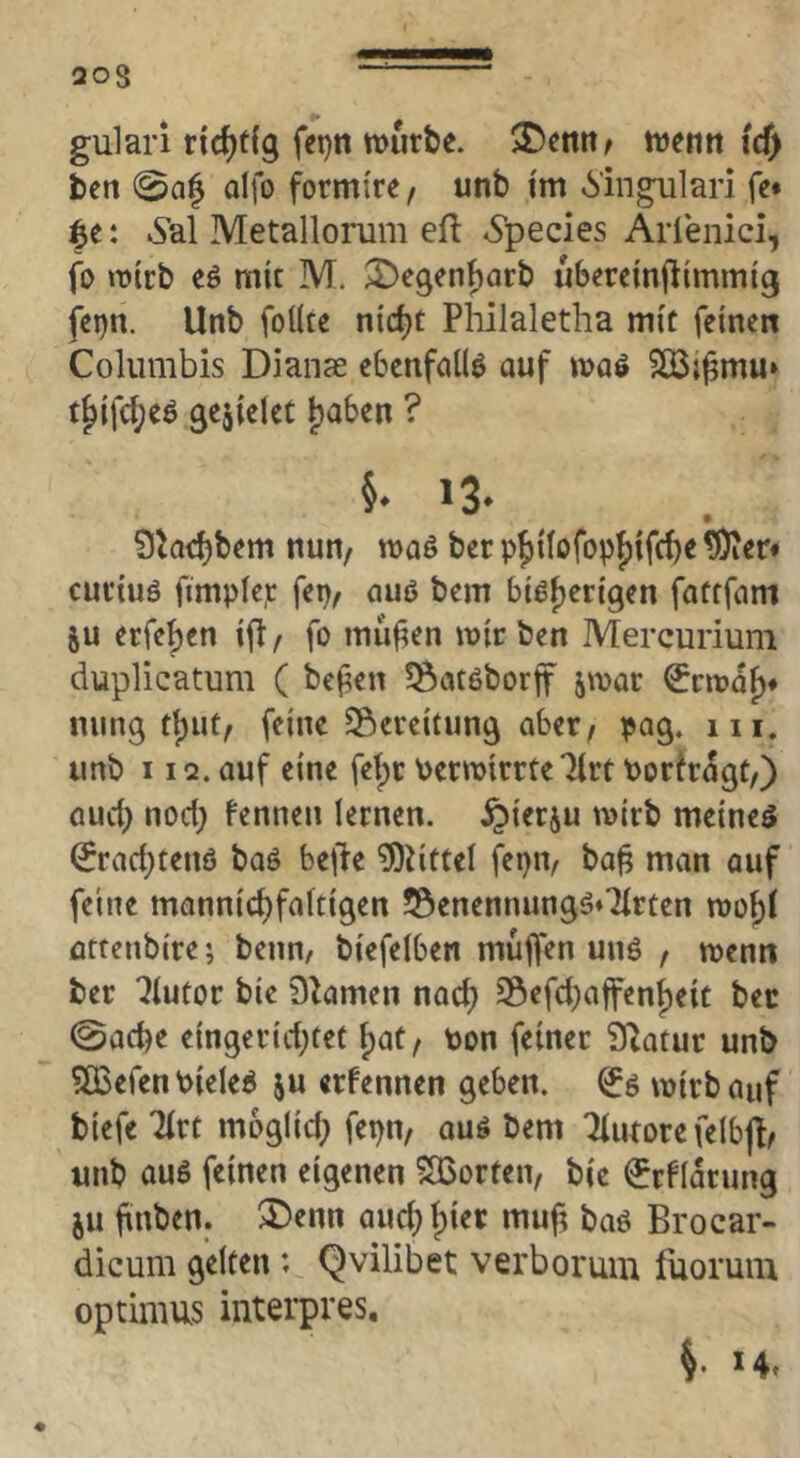 203 gulari ridjtfg fcpn mürbe. $Dentt/ me«tt id) ben 0a| alfo formi're, unb i'm 6'ingulari fe* : vSal Metallonim efl »Species Arlenici, fo mtrb eö mit M. ^e9en{)arb ubminjlimmig fei)n. Unb foÜte nic^t Philaletha mit feinen Columbis Dianae ebcnfciüö auf maö t§ifc{;eö gejiclec i)a6en ? 5* 13* Shc^bem nun/ maö ber p^itofop{)ifd)e ^er* curiuö ftmplep fep/ auß bem biö^erigen fattfam ju erfeben ifl / fo mufien mir ben Mercurium duplicatum ( be(?en ?Öatöborf jmar 0cmaf)* niing i^wi, feine Seveitunj^ aber/ pag. m. unb 112. auf eine feipr Permirrte'Jlrt Porhagt/) auch nod; fenneu lernen, ^ierju mirb meinet ^rad;tenö baö bejle ?OiitteI fepip ba^ man auf feine mannicbfaltigen 53enennungö*7lrten mobl arrenbire; beim/ biefelben mujfen uuö / menn ber 7Iutor bie Dramen nod; Söefd)affenbeic ber ©acbe eingeridjtet f)at/ Pon feiner Statur unb 5Q3efenPieleP ju «rfennen geben, mirb auf biefe Tirt moglid; fepn/ auö bem Furore felbjt/ unb auö feinen eigenen 503orten/ bie ^rflarung ju bnben. ®enn auebbi« baö Brocar- dicum gelten; Qvilibet verboruin lüoruiii optimus interpres, S- *4.