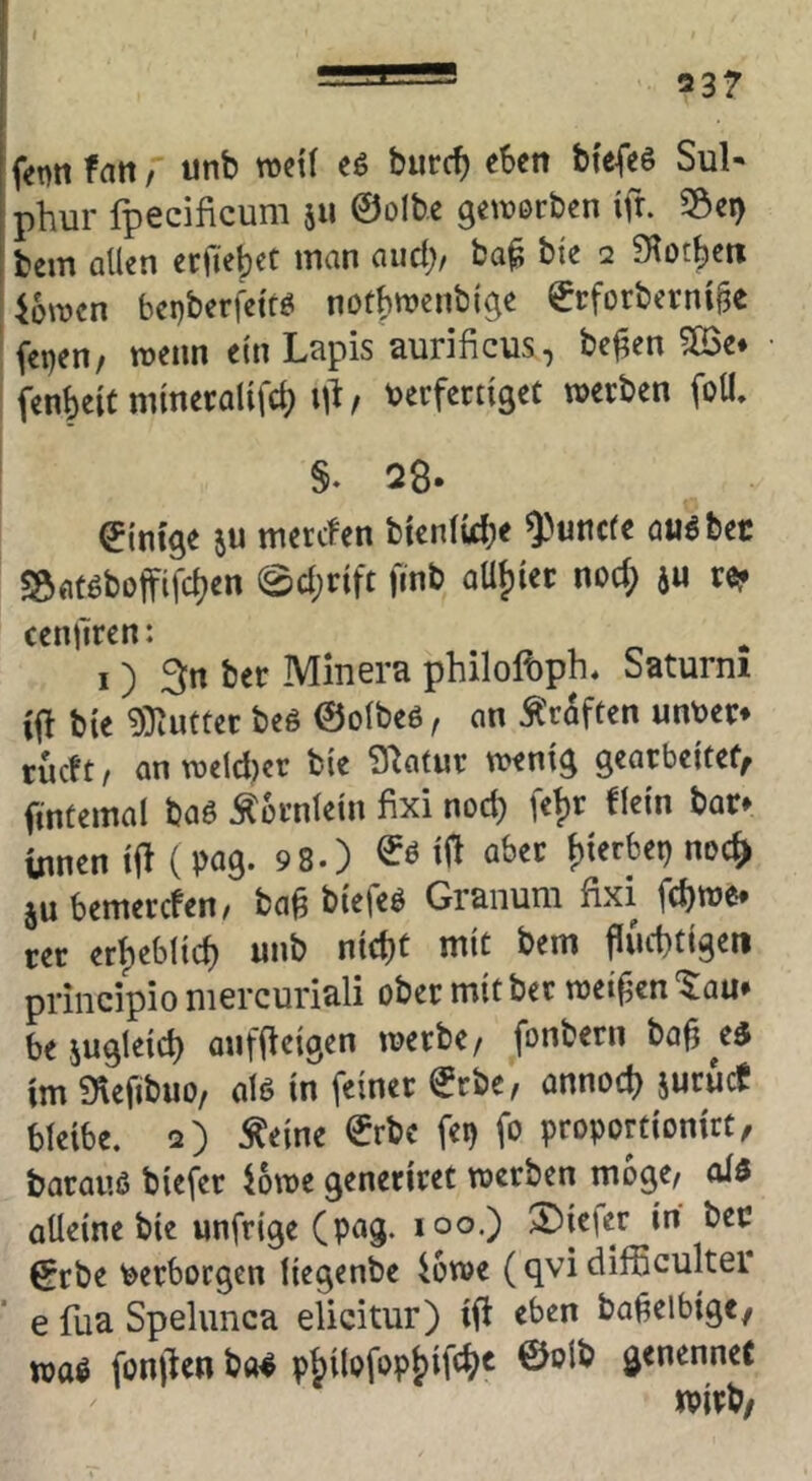 fan, «nb mii eö burc^ eben btefeö SuN phur fpecificum 511 ©olbe genjorben ifr. S&ei) bem allen erfiebet man and), ba^ bte 2 Slotbetx ibwen bepberi'etüö notbnjenbige ©rforberni|3e feijen/ wenn ein Lapis aurificus, befien 5öe* fenbeitmmecalifcb berfernget werben foU. §♦ 28. ©tnCge ju merefen bienlicbe auöbec ^atöboffifeben Sebrift finb oübiec nod; au re* centTren: I) 3n ber Minera philolbph* Saturni ifH bte 9)iuttet beö ©olbeö, an Kräften unber* rueft, anwetd)er bie Statur wenig gearbeitef, ftntemal baö Äornlein fixi nod) feb^ bar* Urnen ifl (pag. 9 8.) ö^^er ^UtUx) noc^ äubemerefen/ ba^ biefeö Granuni fixi fd)we* cec erbebltcb unb nid)t mit bem jiuebtigen priiicipio mercuriali ober mit bet wetten '^au* be augleicb onffleigen werbe/ fonbern ba^^ed im ^eftbuo/ alö in feiner ©rbe, annod) aurueJ bleibe. 2) ^eine €rbe fei) fo proportionirt/ baraiiß biefer iowe generiret werben möge/ olß aÜeine bie unfrige (pag. loo.) 2)ie|er in ber €rbe berbotgen liegenbe iowe (qvi difficultei* e fua Spelunca elicitur) ift eben ba^elbigc/ waß fonjien ba^ pbilofopb^f'“^^^ genenneC