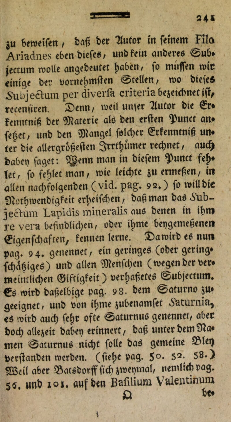 24* ju !»ewetfen / ^ Ariadnes cbenbiefe«/ unbfeiit anberes @ub» jccrum rooüe angebeufet {jaben, fo muffen roit einige ber Dorne^mi^en 0feüen, wo btefeS ^ubjeauni per diverfa criteria bejeicbnet ifl, receniiren. Denn/ tveil unjer Tlutor bie €r* fennrni^ ber Materie atö ben erflen ')>unct an* fefet/ nnb ben iDkngel feld)cr ^rfenntni^ un* ter bie aüergrb^efien ärrt^ümer rechnet / auc^ feabei) faget: ?®enn man in biefem ^unct fe^* Utf fo fehlet man, wie (eichte a« ermeM/ in allen nachfolgenben (vid. pag. 92*) fo »iUbic Siothwenbigfeit erheifchen/ ba^man baö *9ub- jeftum Lapidis mineralLs auä benen in ihm re vera behnbltd^en/ ober i^me bepgeme^eneit 0genfd)aften, fennen lerne. Damirb eö nun pag* 94. genennet, ein geringes (ober gering* fch^tgeS) unb allen ^enfd^en (tvegenberter* meiiuiichen ©iftigfeit) ver()a^etes 0ubjecfum. €s wirb baijelbige pag. 98. bem 0a(urno p geeignet/ unb Pon i^me aubenamfet «Saturnia^ es n)irb auch fef)C ofte 0aturnuS genennet, abec hoch alleaeit babep erinnert, ba^ unter bem 9^a* men ^aturnus nicht foUe baS gemeine S&le^ perfianben merben. (ftehe pag. 5°* 52. 58*) fÖSeil aber 55atsborff fich a'^^b'^ol, nemlichpag. 50. nnb loi« guf ben Bafilium V^lentinum t