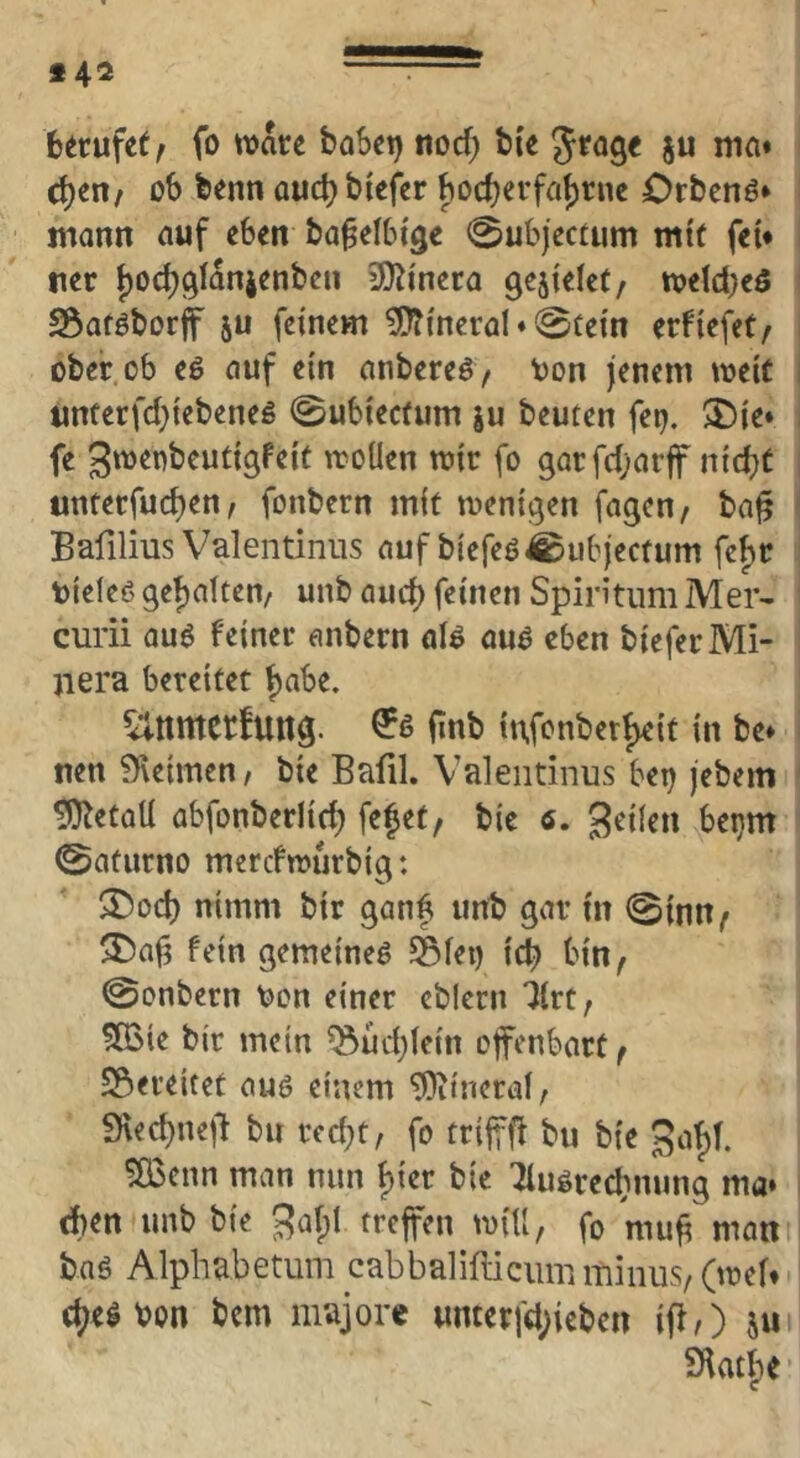 6^rufe( f fo \\>au boki) nocf; bie 5^09« ju nia« ct)en/ ob benn ouc^ biefcr bod)evfa{)nu Orbcnö» mann auf eben ba^elbtgc 0ubjectum mtC fei* tier j)Oc^9lan4enben 3}^i'nera gefielet, n?eld}eö SÖaföborjf ju feinem 5D?ineral ♦ 0iein erfiefet/ ober ob e6 auf ein anbereö/ ^on jenem meit 1 unferfd}iebeneg 0ubiecfum ju beuten fep, >£)ie» fe gtt^enbeutigFeit iroüen mir fo 9arfc{;arff nidjC unterfuc^en, fonbern mit meni^en fagen, ba^ Bafilius Valentinus auf biefeö^ubjectum fef)r tieieß gehalten/ unb aud) feinen Spintum Mer- curii auß feiner anbern alß auß eben bieferMi- jiera bereitet f)abe. fittb tn,fenberf)e{t in be* nen9\eimen, bie Bafil. Valeiidnus bet) jebem 9)letaU abfonberlic^ fefet, bic 6, bet}m 0aturno merefmurbig: $Dod) nimm bir ganf unb gar in 0{nn^ ^a^ fein gemeineß Siet) icb bin^ 0onbern ^on einer eblern Ikt, 5Bie bir mein ^üd)iein offenbart ^ SSereitet auß einem ^tneraf/ 9\ec^ne|^ bu recht, fo trijffi bu bie 3of)t. ^enn man nun ^izv bie ^ußrechnung ma» eben unb bie gal;! treffen mill, fo mu^ man bnß Alphabetum cabbalifliciim minus, (mef* (he^bon bem majore unterfd)icben iff,) ju 9\at^e