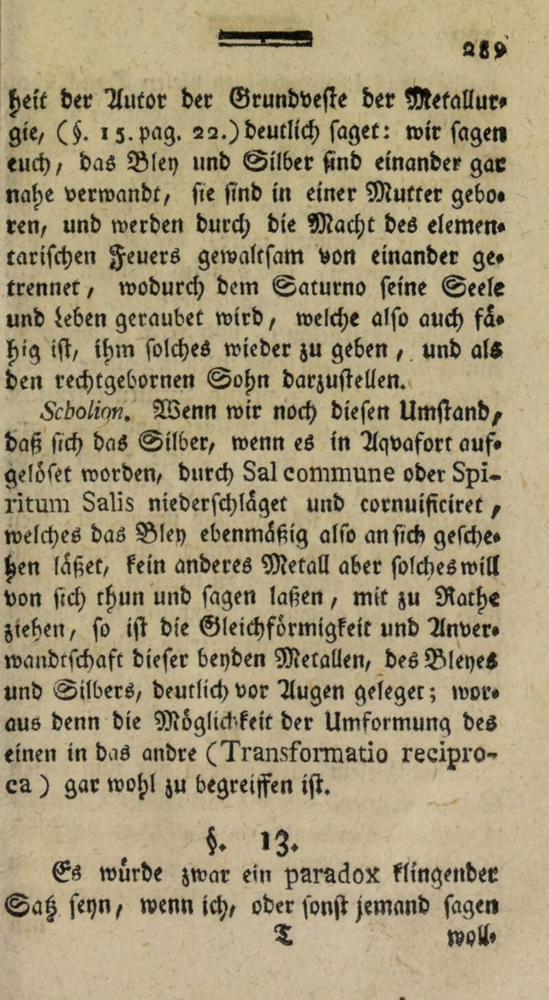 98» bec 7(u(ot bec ©runbtoefle ber tOtefallut» gte, ($. tüi'r fageti euch / baö SÖIep unb 0i'lber ^nb emanber gac naf)e PertDanbf/ fic finb m einer 5!)^u(tet gebot ten/ unb tverben burd; bie ?Ka(^t beö elemem tatifcben Jeuerö get^afffam ^ott emanber ge* trennet/ woburd; bem 0aturno feine @eele unb ieben geraubet wirb / melcb« öifo auch f)tg tfli, if)m folcbeö triebet ju geben / unb a\$ ben rec^tgebornen 0Di)n barjuf^eüen. Scboliqn, ?Iöenn trir nod) biefen UmfTanb^ ba§ ftcb baö 0ilber/ wenn e6 in ^qpafort auf* gelofet trorben/ burd) Sal commune ober Spi- ritum Salis nteberfd;l5get unb cornuificiret / weicbeö baß 55Iei) ebennuSfig aifo anfidt gefcbe* ^en K^fet/ fein anbereß Metall aber fofcheßroilC Uon fic^ tfun unb fagen lafen, mit ju Slot^e jtebeiT/ fo ii^ bie ©leidjformigfeit unb Tinoer* tranbtfcbaft biefer bei)ben 5J?etoüen/ beß S^ileqe^ unb 0iiberß/ beutiid)t)or Tiugen geieget; tror* aus benn bie ?R6g(id'feit ber Umformung beß einen in baß anbre (Transformatio recipro-» ca ) gor troi)! ju begreijfen ifl» §. »3* ©ß mürbe jttar ein paradox fitngenbec 0a| fepu/ wenn id;/ ober fonjf jemanb fagen X moli»