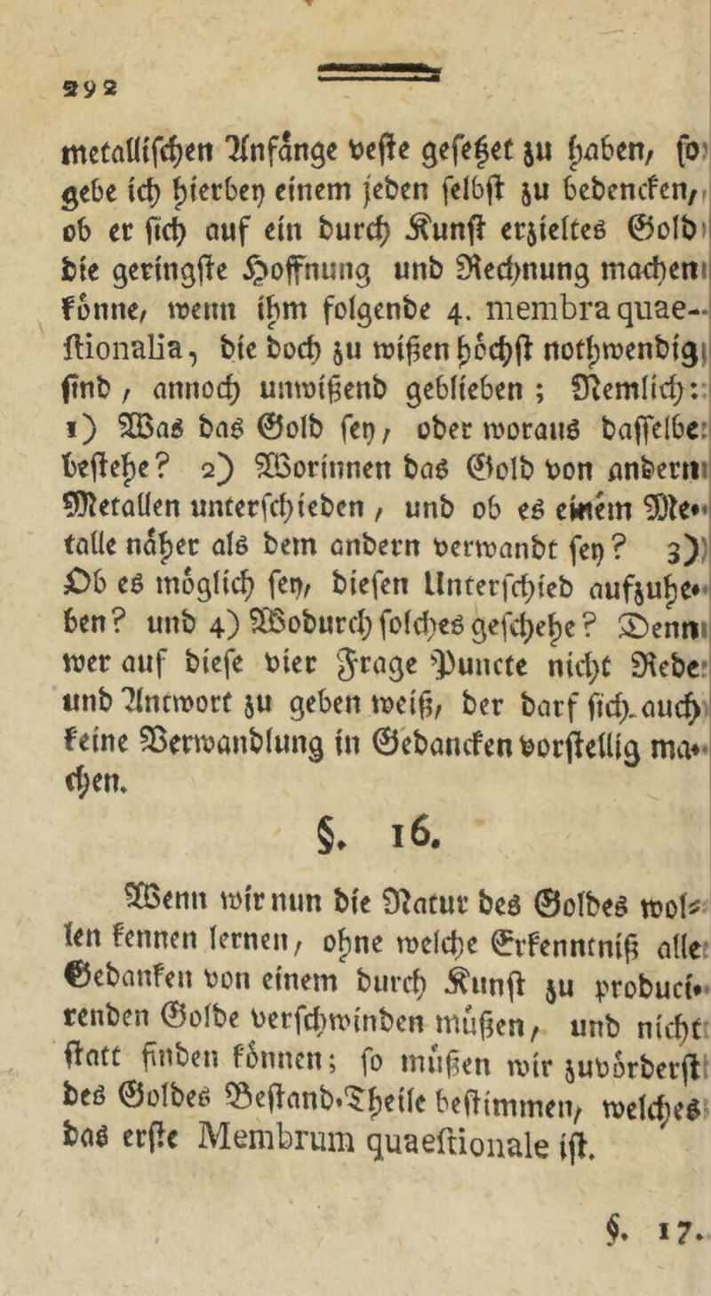 S92 metalltfc^en 'Knfan^e tjcffe gefefet $u f)^6en/ fo)| gebe xd) fjierbet) einem (eben felbfl ju bebencfen/ri ob er fic^ auf ein burc^ ^unfl erjielteö 0olb>l bie geringfie ^ofnung unb S^ed^nung m(Kt)etiti fonne/ trenn ibm folgenbe 4. membra quae- ftionalia, bie bod) ju njif3en^cc()fl notf)trenbigj| jtnb f nnnod) umri^enb geblieben ; S^emlid;:;i i) ?Q3n« baö ©olb fet); ober iroranö bafielbc:| befte’^e? q) ?ß3or{nnen baö ©olb ron flnberm| ÜiJietaüen unferfd)iebcn , unb ob eö emem tolle noljec d6 bem onbern rcrn?anbt fei)? 3)' Ch eö möglich fei), biefen Unterfd^ieb auf5uf)e*' 6en? unb 4) ?ÖSoburd;fold}eögefd;e^e? ©entn irer auf biefe rier grage '])uiicte nid}C Siebe:, unb Tlnnrort 5U geben trei^, ber barf ftd).auc^ feine Sßertranblung in ©ebanefen borftellig ma**i t(;en. §. 16. 503enn trir nun bie Statur beö ©olbeö trol^ len fennen lernen, ofjnc treld)c ©rfenntnig alle; ©ebanfen ron einem burd) ^iinjf ju ^.Tobuci.' renben ©olbe rerfdttrinben mufKn, unb nicht flott finben fbnncn; fo inufen trir jurorberft; beö ©ülbeö 55e(lanb.'$:he{le beaimmen, trelcheö baö erjie Membrum quaeftionale ift.