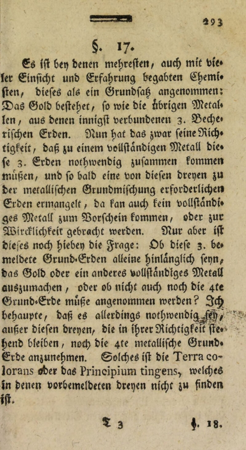 493 §. 17. ifl 6et) benen mef)re|lm ^ <juc^) mit bie^ Ut €tnfic^t unb Scfa^rung begabten SfjemC* pen^ biefeö afö ein ©runbfaj angenommen; 5t)aö ©olb fo tt)le ble übrigen ?0^eta(* len, auö benen Inntgfi terbunbenen 3. 23ec^e» tifc^en ©rben. 9tun |)at boö äwar feine 9^lcb* tigfelt, ba^ ju einem teUjlanblgen 9]Retall ble* fe 3. ©eben noibw^tiblg jufammen fommett milden, unb fo halb eine ton blefen brepen ju bei’ meraülfcben ©runbmlfdjung erfovbedlc^en ©rben ermangelt, ba fan and) fein toUilanbl* geö Metall jum S5orfd)ein fommen, ober juc äßlrcfllcbfeit gebracht werben. 9iur aber ift bicieö noch ht^bep ble Sragc: £)b blefe 3. be* melbete @runb«©rben alleine hinlänglich fepn^ baö ©olb ober ein anbereg toUflanblgeo 5}JetaU ouö5umad}en, ober ob nld)t auch noch ble 4fe ©runb*©rbe mufie angenommen werben ? 3:(§ behaupte, ba^ eö allerblngo nofhwenblj^uj^/ au^er blefen brepen, ble In Ihrer SKId^Igfd't fte*'- • henb bleiben, noch 4^^ metalllfche ©runb* ©rbe anjunehmen. 0elcheö Iff ble Terra co- lorans ober baö Principium tingens^ welchem in benen oorbemelbeten brepen nicht i« finben
