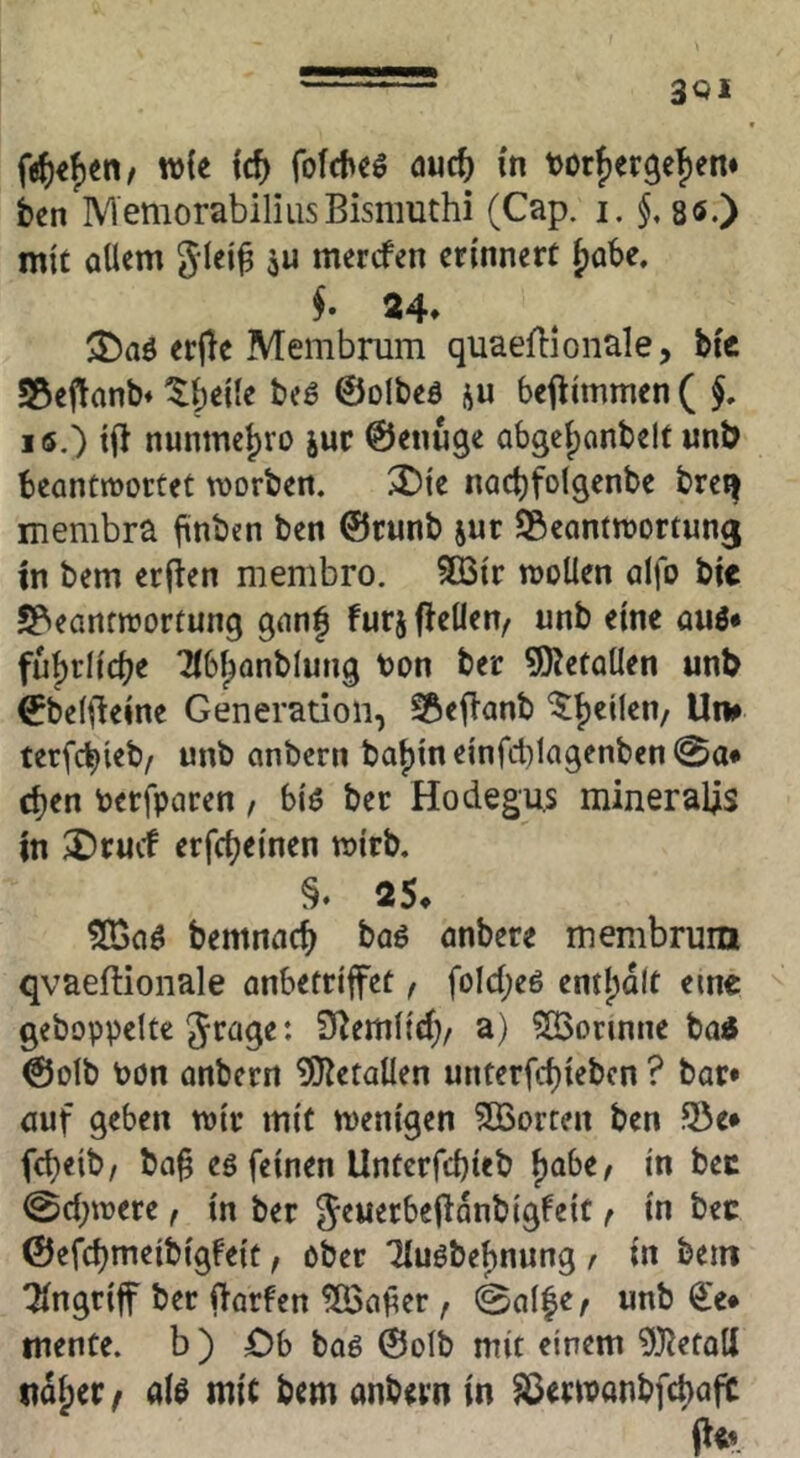 fe^)«f)en/ w{e id) fofd>eS öuc^ in t>orf)er3e|)en» ben MemorabiliusBismuthi (Cap. i. §, sö.) mit allem glei^ ju mercfen erinnert f)Qbe, §• 24* erjle Membrum quaeflionale, Mc S5eitanb« ^beile beö ©olbeö ju bej^immen ( lö.) ifl nunme|)ro jur ©enuge abgcl)onbelt unb beantwortet worben. ^ie nact)fotgenbe breij membra fiinben ben ©runb jur SÖcantwortun^ m bem erjien membro. 3Bir wollen alfo bie JPieantwortung ganf furjfleüen/ unb eine auö* ful)rlicbe Tlbl^anblung ton ber 9)JetalIen unb ©belileine Generation, ^efianb ^tjcilen/ U» terfc^ieb/ unb anbcrn bat)in einfct)lagenben 0a* c^en terfparen, biö ber Hodegu.s minerales m ^Drucf erfcljeinen wirb. 2S. 51Gaö bemnact^ baö anbere mernbrum qvaeftionale anbetriffet f foIcl;eö eml)dlt eine gehoppelte Jrage: S^emltd)/ a) ^orinne bod ©olb tön anberrt ÜO^etallen unterfd)iebcn ? bar* auf geben wir mit wenigen ?£ßorren ben 25e* fd)eib/ ba§ eö feinen Unterfcbieb ^abtf in bec 0cl;were f in ber Jeuerbeffanbigfeit f in bec ©efcbmeibigfeit, ober 7luöbel)nung / in bein ^ngrif ber ftarfen iS3afer , 0al|e/ unb €e* mente, b ) Ob baö ©olb mit einem ^J^etall itd^er/ alö mit bem anbevn in ^erwanbfc^aft