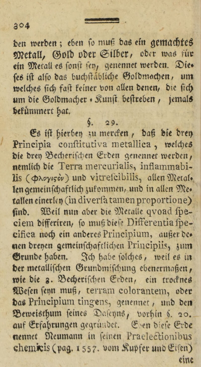 ao4 hm ttjerben ; «Sen fo mufj bdö «fn Metall, ®Dlb übet* @tISer/ oba mag nie «in 5Jt«taU eö fonfr Kn, genennct werben. $£){«♦ fe« aifo baö bud))lablid;e ^olbmncben / um welc^eö frc^ fafl ferner ton aÜen benen, bie ftc^ um bie ©olbmac^er ♦ ^unft Sejiceben / jemal5 befömmert ^at. §. 29. ©ö {(} j)terSei) ui mercfen f ba^ bie bret> Principia conftitudva metallica , welches bie bret) §8ed)erifdKn ©iben gen^nnef werben, nemlid) bte Terra mercurialis, inflammabi- lis (cpxsy/s-cv) unb vkreicibilis, allen ^etaU len^emelnfcbaffltd) jufommen, unb ln allen ^e* tollen elnerlep (in diveiTa tarnen proportione) finb. ?83ell nun aber bie ^l^erallc qvoad fpe- ciem blferiren, fo mu|ibter? Differentialpe* cifica nod> ein anbereöPriiicipium, aujierbc# «en bretjen gemetnfd}oftlid}cn Principiis, jum ©runbe ^aben. 3^d) habe fold)cö, weil eö m bet metallifd;en ©runbmifd^ung ebenermafjen, wie bie g. ^ee^eclfdien ©rben# ein trocFne^ SBefen fei)n mu^, terram colorantein, obec bog Principium tingens, qenennet, unb ben ?BewelStf)um felneö T5afct)nö, torbin «S. ao, öuf ©rfa{)rungen geqrüabct. © »en b'efe ©rbe flennet Ü^eumann ln feinen Praeleclionibus chemtö (pog. 1557. i^u|>fet unb©ifen) eine