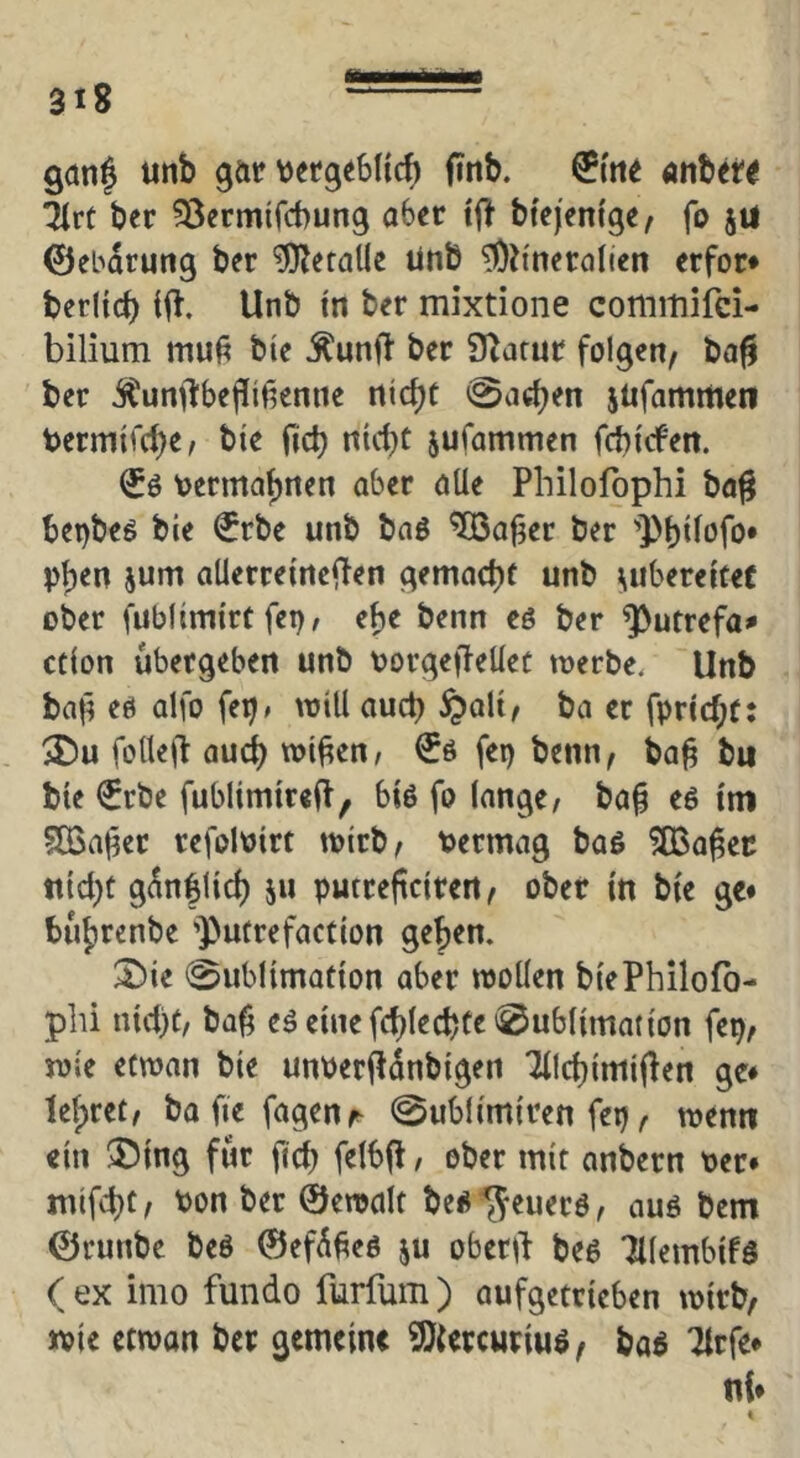 ganf unb gar tjetgeSHcb (inb. anbet^ Tire ber ^Öermifebung aber tf! btq'emge, fo jtl ©ebarung ber Metalle ünb ^D^'nerolien erfor* berKcb (fl. Unb tn ber mixtione commifei- bilium mu^ bie ^unft ber SZarur folgen, ba^ ber i?unfl:bef[itienne nicht Aachen itifammen bermifche, bie fich nicht jufammen febiefen. bermaf)tten aber alle Philofophi ba^ benbes bie €rbe unb baö ^afjer ber 'Phiiofo* phen jum alierreincilen gemacht unb liubereitef ober fublimirt fei)/ ehe beim eö ber ^utrefa^ ction ubergeben unb borgeffellet merbe. Unb baf) eö alfo fei)/ mill auch §alt, ba er fpricht: ®u folleft au(jh wi^en/ fep benn, ba^ bu bie €rbc fublimirelf, biö fo lange/ ba§ eö im ?03aher refoloirt wirb, t?ermag baö ?03a^ec nicht g^nflich 511 puttefteiren, ober in bie ge* buhrenbe ’Putrefaction gehen. 2)ie 0ublimation aber looÜen biePhilofo- plü nici)t/ ba^ eä einefchlechte Sublimation fep, joie etwan bie unberfl^nbigen Tilchimiflen ge* lehret, bafiefagenr Sublimiren fep, memi ein 3)ing für ftch felbjl, ober mit anbern per* mifcht, Pon ber @en>alt be^^euerö/ auß bem ©runbe beö ©ef^^eß ju oberii beß Tilembifß ( ex imo fundo furfum ) aufgetrieben ipirb, ipie etipon ber gemein« 9){«rcuriuß, baß TIrfe* n{*