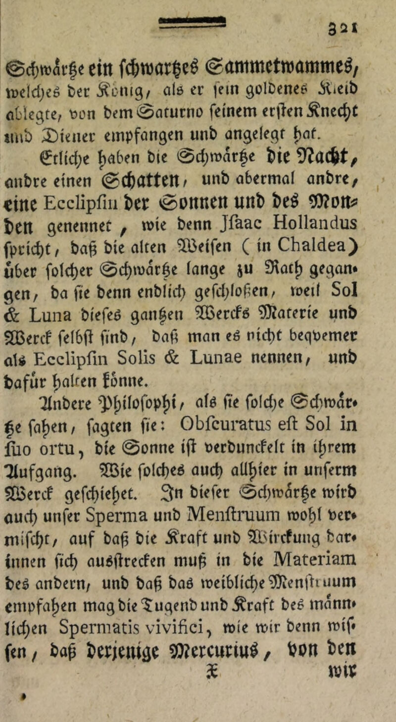 @d)tt)(5i|e ein ©ammctwamme^/ wcldjes bec Äcnig, 0I0 er fein goIDcne^ ^»eib nl'legte, toon bemi^aturno feinem eri^enÄnec^C tmb 2)iener empfongen unb an^elegf f)af. ^tlic(;e f)(i6en bje 0d;mar|e tiie onbre einen ^(batUrit unb abermol önbre, eilte Ecciipfiii 0onnen unb be^ ben genennet , wie benn Jfaac Hollandus fpcid)t/ ba^ bie alten Reifen ( in Chaldea) über fold)et 0d)n)ar6e longe ju Siotj) ge^an« gen, ba fie benn enbltd) gefd^Iofen, roeil Sol & Luna bi'efeö ganzen ^IBercfö ^OJaten'e unb SBereb felbff fmb, bafi man eö nid)t bequemer aU Eedipfm Solls & Lunae nennen, unb bafur Ralfen fonne. Tinbere ^])f)IIofopJ)i, afö (te fold^e ^cfimdr* f e faf)en, fagten fte: Obfeumus eft Sol in lüo ortu, bte 0onne ifi berbuncfelt ln ifirem Tiufgang. ?[öie foicbeö aud) alif)ter in unferm 5Q3ercf gefd)iel;ec. 3n btefer 0d)n?drfe mirb öud) unfer Sperma unb Menftimum roof)l Per* nufebf/ auf ba^ bie Äraft unb ^'trefung bar* innen fid) audiireefen mu^ in bie Materiam beö anbern, unb ba^ baö n)eibltd)e?Oienfliuum empfal)en magbie'Jugenbunb^roft be^ mdnn» Iid)en Spermatis vivifid, mie wir benn n)if* fen / ba^ berjeuigc , bon ben de wtv