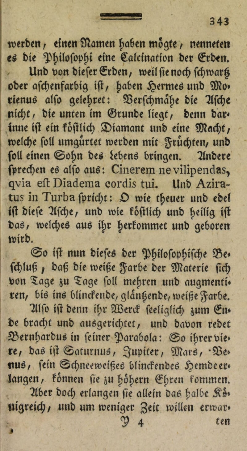 tvetb^n f «{um Sf^amen fjoBcn wogte t nettneten bie ^>f)i(ofop^t eine Catcinnti'on ber €tben. Unb pon biefer^cbett/ njeüjtenoc^) fc^warf ober ofcbenfarbig ifl/ ^aben §erwe^ unb ?0Jo» tienuö otfo ge{ef)ret: ?8erfcbmaf)e bie 7tfd)e Vix^it bte unten tm ©runbe Hegt< benn bar* tnne etn toj^tid) Diamant unb eine wetdje foÜ umgurtet merben mit grud^fen/ unb foü einen 0o{)n be^ iebenö bringen. Tinbere fprecben eö atfo auö: Cinerem iievilipendas, qvia efl Diadema cordis tui. Unb Azira- tus in Turba fpric^c: £) mie treuer unb ebet ifi biefe unb wie fofilicb unb t)eiiig ijt welc^jea auö if)r ^erfommec unb geboren wirb. 00 ijl nun biefeö ber ^^iiofopjifc^e S3e« f^fu^ ! ba^ bie weifte garbe ber W^oterie ficf} ton ‘5;age ju ^oge foÜ mef)rcn unb augmenti* reU/ biö inö blincfenbe, glan^enbe/Wcifjegorbe. ^ifo ift benn ibr SQ3enf feeiigiic^ jum ©n* be bracht unb öu^gericbtet/ unb bnPon rebet S3ernf)arbu^ in feiner ^araboia: @o i^rertie* re^ baö i|l 0aturmiö, 3upiter/ 9]^arö, *93e» nuö^ fein ^c^neewei^co blincfenbeö ^embeer* langen/ fonnen fie ju fjo^ern ©^ren fommen. Tiber bod; erlangen fie allein baö halbe ^o* tiigreich/ unb um weniger 3«it willen erwar* 4 te« »
