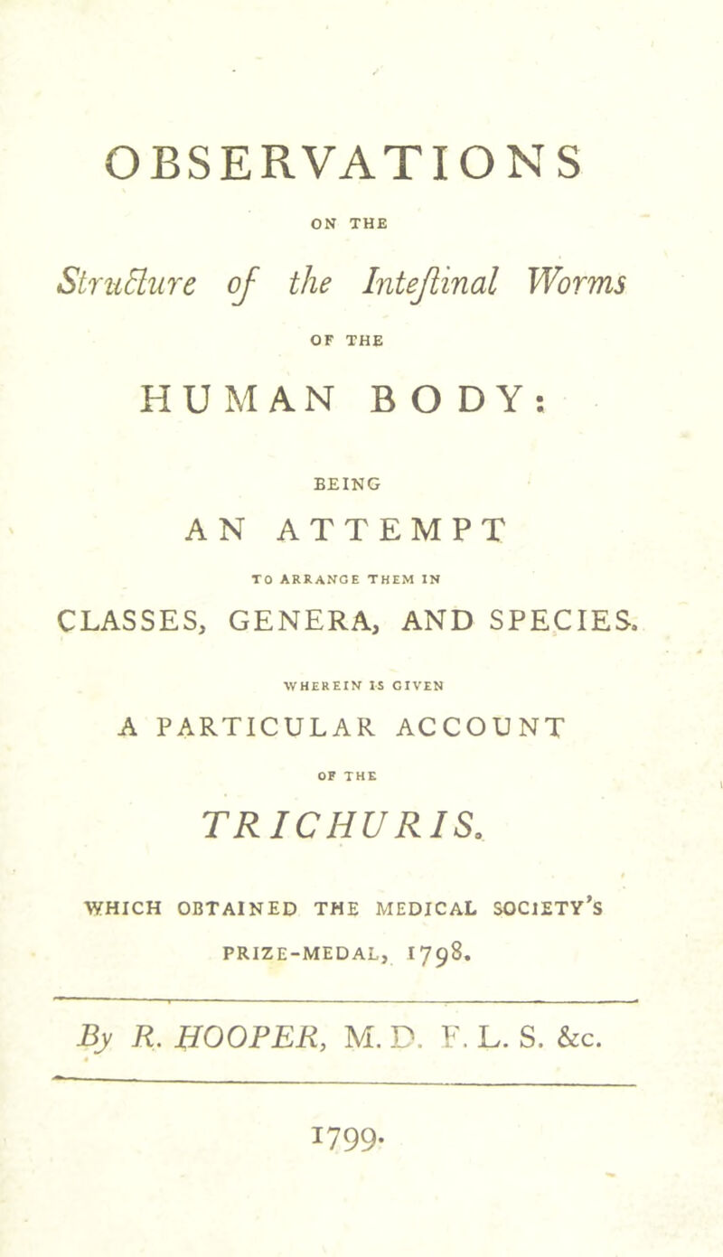 OBSERVATIONS ON THE Structure of the Intejlinal Worms OF THE HUMAN BODY: BEING AN ATTEMPT TO ARRANGE THEM IN CLASSES, GENERA, AND SPECIES. WHEREIN IS GIVEN A PARTICULAR ACCOUNT OF THE TRIG HU R IS. WHICH OBTAINED THE MEDICAL SOCIETY’S PRIZE-MEDAL, I 798. By R. HOOPER, M. D. F. L. S. &c. 1799.