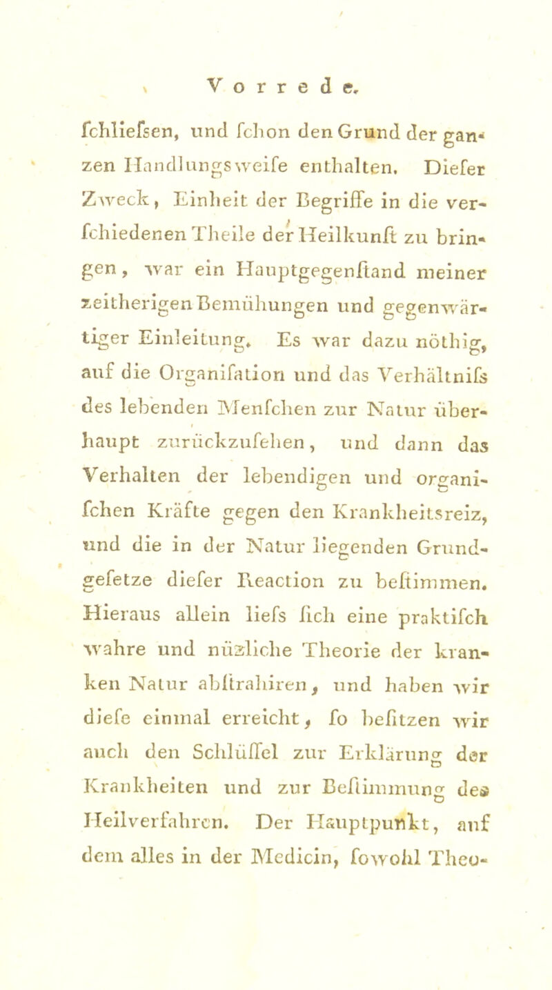 Schliefsen, und Schon den Grund der gan- zen Ilandlungsweife enthalten, Diefer ZAveck, Einheit der Begriffe in die ver- schiedenen Theile derHeilkunft zu brin- gen , war ein HauptgegenStand meiner seitherigen Bemühungen und gegenwär- tiger Einleitung. Es war dazu nöthig, auf die Organisation und das Verhältnis des lebenden Menfchen zur Natur über- haupt zurückzufehen, und dann das Verhalten der lebendigen und organi- schen Kräfte gegen den Krankheitsreiz, und die in der Natur liegenden Grund- gesetze diefer lleaction zu befiimmen. Hieraus allein liefs lieh eine praktifch wahre und mißliche Theorie der kran- ken Natur abftrahiren, und haben wir diefe einmal erreicht, So befitzen wir auch den Schlüffel zur Erklärung der Krankheiten und zur Beflimmung des Heilverfahren. Der Elsuptpunkt, auf dem alles in der Medicin, Sowohl Theo-