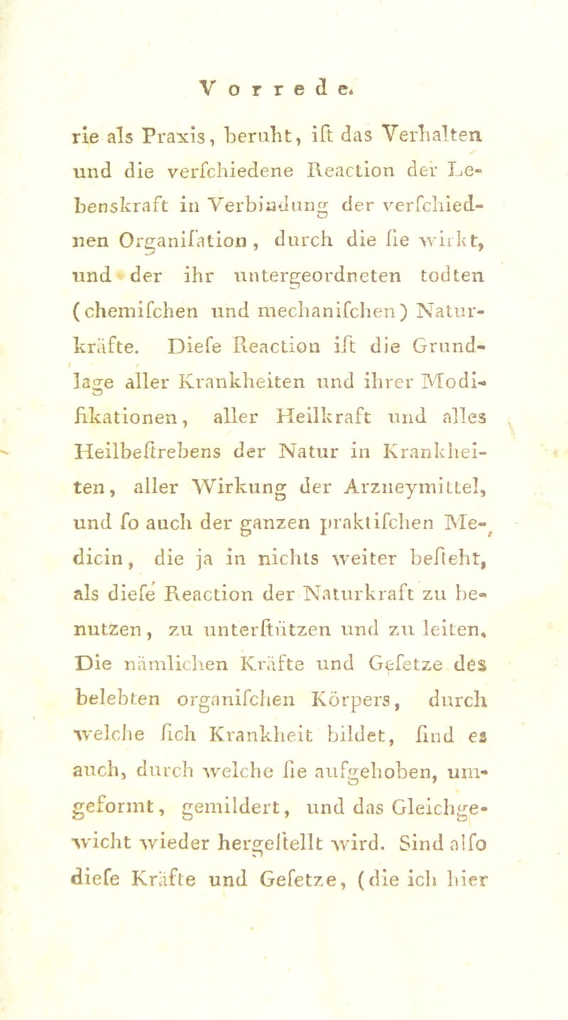 rie als Praxis, beruht, ift das Verhalten und die verfchiedene Reaction der Le- benskraft in Verbindung der verfchied- nen Organifation , durch die Ile wirkt, und der ihr untergeordneten todten (chemifchen und mechanifchen) Natur- kräfte. Diefe Reaction ift die Grund- t * läge aller Krankheiten und ihrer Modi- hlcationen, aller Heilkraft und alles Heilbeftrebens der Natur in Krankhei- ten, aller Wirkung der Arzneymittel, und fo auch der ganzen praktischen Me- dicin, die ja in nichts weiter befleht, als diefe Reaction der Naturkraft zu be- nutzen, zu unterftiitzen und zu leiten. Die nämlichen Kräfte und Gefetze des belebten organifchen Körpers, durch welche fich Krankheit bildet, lind es auch, durch welche he aufgehoben, um- O 7 geformt, gemildert, und das Gleichge- wicht wieder hergeitellt wird. Sind a'ifo r> diefe Kräfte und Gefetze, (die ich liier