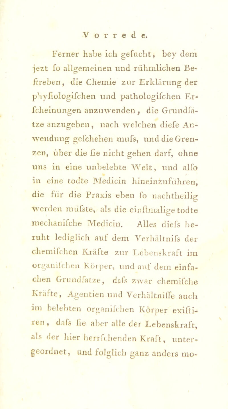 Ferner habe ich gefucht, bey dem jezt fo allgemeinen und rühmlichen Be- itreben , die Chemie zur Erklärung der phyiiologifchen und pathologifchen Er- fcheinungen anzuwenden, die Grundfä- tze anzugeben, nach welchen diefe An- wendung gefchehen mufs, und die Gren- zen, über die lie nicht gehen darf, ohne uns in eine unbelebte Welt, und alfo in eine todte Medicin hineinzuführen, die für die Praxis eben lo nachtheilig werden müfste, als die einftmalige todte mechanifche Medicin. Alles diefs be- ruht lediglich auf dem Verhältnifs der chemifchen Kräfte zur Lebenskraft im organilchen Körper, und auf dem einfa- chen Grundfatze, dals zwar chemifclie Kräfte, Agentien und Verhältnilfe auch im belebten organifchen Körper exifli- ren , dafs fie aber alle der Lebenskraft, als der hier herrfchenden Kraft, unter- geordnet, und folglich ganz anders mo~