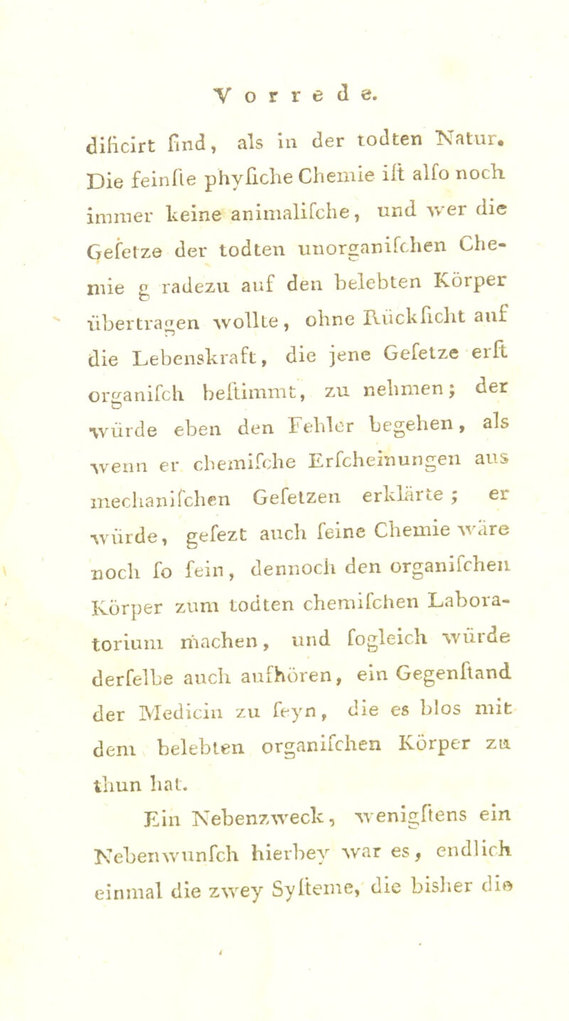 diHcirt find, als in der todten Natur. Die feinfle phyfiche Chemie ift alfo noch, immer keine animalifche, und wer die Gefetze der todten unorganifchen Che- mie g radezu auf den belebten Körper übertragen wollte, ohne Rücklicht auf die Lebenskraft, die jene Gefetze erft or^anifch beltimmt, zu nehmen; der würde eben den Fehler begehen, als wenn er chemifche Erfcheinungen aus mechanifchen Gefetzen erklärte; er würde, gefezt auch feine Chemie wäre noch fo fein, dennoch den organifchen Körper zum todten chemifchen Labora- torium rnachen, und fogleich würde derfelbe auch aufhören, ein Gegenftand der Medicin zu feyn, die es blos mit dem belebten organifchen Körper zu thun hat. Ein Nebenzweck, wenigftens ein Nebenwunfch hierbey war es, endlich, einmal die zwey Sylteme, die bisher die