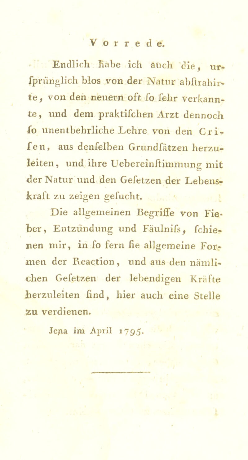 Endlich habe ich auch die, ur- fpriinglich blos von der Natur abftrahir- te, von den neuern oft fo lehr verkann- te , und dem praktifchen Arzt dennoch fo unentbehrliche Lehre von den Cri- fen, aus denfelben Grundfätzen herzu- leiten, und ihre Uebereinftimmuncr mit der Natur und den Gefetzen der Lebens- kraft zu zeigen gefucht. Die allgemeinen Begriffe von Fie* ber, Entzündung und Fäulnifs, fchie- nen mir, in fo fern he allgemeine For- men der Reaction, und aus den nämli- chen Gefetzen der lebendigen Kräfte herzuleiten find, hier auch eine Stelle Zu verdienen. Jejaa im April 1795.