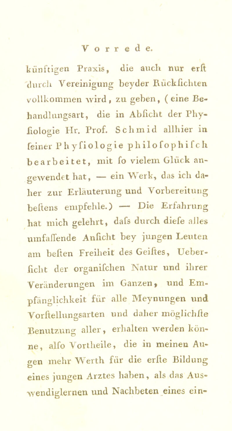 künftigen Praxis, die auch nur erft 'durch Vereinigung beyder Rücklichten vollkommen wird, zu geben, (eine Be- handlungsart, die in Ablicht der Phy- liolo^ie PIr. Prof. Schinid allhier in C? feiner Phyfiologie phi 1 o foph i fch bearbeitet, mit fo vielem Glück an- gewendet hat, — ein Werk, das ich da- her zur Erläuterung und Vorbereitung beftens empfehle.) — Die Erfahrung hat mich gelehrt, dafs durch diefe alles umfaflende Anficht bey jungen Leuten am bellen Freiheit des Geiftes, Ueber- ficlit der organifchen Natur und ihrer Veränderungen im Ganzen, und Em- pfänglichkeit für alle Meynungen und Vorftellungsarten und daher möglichße Benutzung aller, erhalten werden kön- ne, alfo Vortheile, die in meinen Au- gen mehr Werth für die erfte Bildung eines jungen Arztes haben, als das Aus- wendiglernen und Nachbeten eines ein-