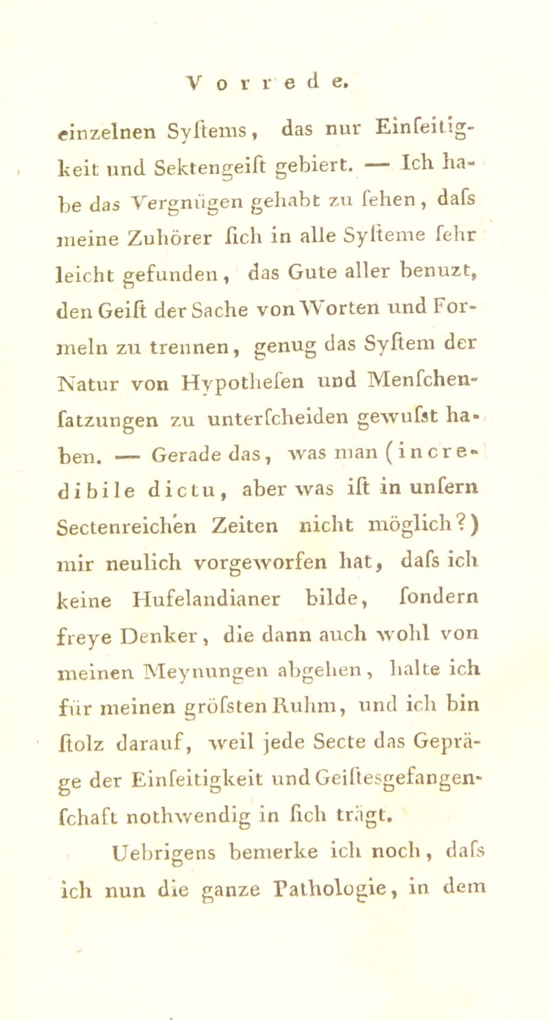 einzelnen Sylteins* das nur Einfeit ig- keit und Sektengeift gebiert. Ich ha- be das Vergnügen gehabt zu fehen, dafs meine Zuhörer lieh in alle Sylteme fehr leicht gefunden , das Gute aller benuzt, denGeift der Sache von Worten und For- meln zu trennen, genug das Syltem der Natur von Hypothefen und IVIenfchen- fatzungen zu unterfcheiden gewufst ha* ben. — Gerade das, was man ( i n er e» dibile die tu, aber was ift in unfern Sectenreichen Zeiten nicht möglich?) mir neulich vorgeworfen hat, dafs ich keine Hufelandianer bilde, fondern freye Denker, die dann auch wohl von meinen Meynungen abgehen, halte ich für meinen gröfstenRuhm, und ich bin ftolz darauf, weil jede Secte das Geprä- ge der Einfeitigkeit und Geiftesgefangen- fchaft nothwendig in lieh tragt. Uebrigens bemerke ich noch, dafs ich nun die ganze Pathologie, in dem