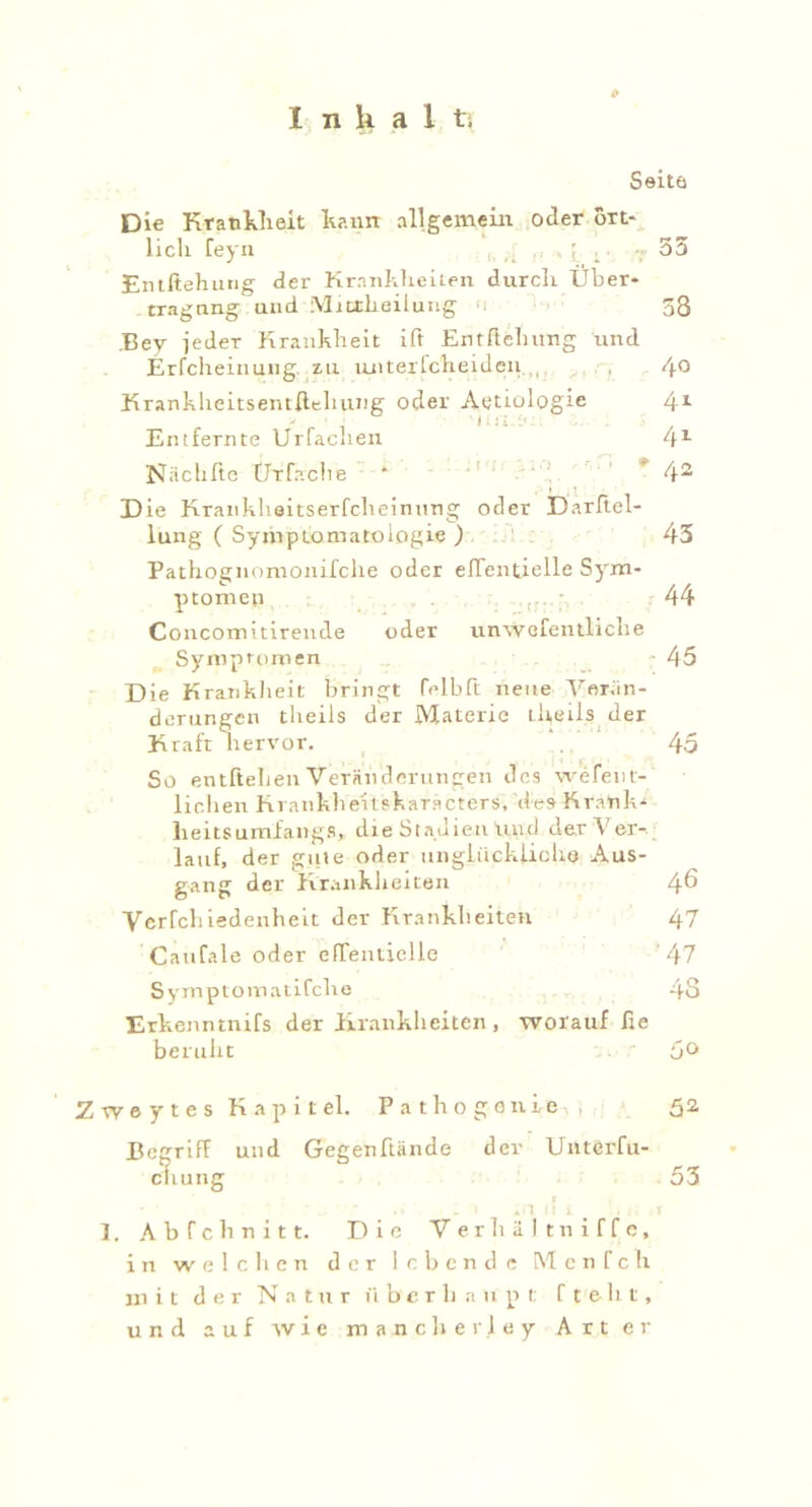 Seite Die Krankheit kamt allgemein oder ört- lich feyn , ,, 35 Entftehung der Krankheiten durch Über- tragung und Miotlieilung ■ . 58 Bey ieder Krankheit ift Enthebung und Erfcheinung zu ruiterCcheideu.,, , 4° KrankheitsentHebung oder Aetiologie 4x Entfernte Urfaclien 41 Niichfte ÜTfaclie * 42 Die Krankheitserfcheinung oder Darhel- lung ( Symptomatologie ) 45 Pathognomonifclie oder elTentielle Sym- ptomen 44 Concomitirende oder unwefentliche Symptomen 45 Die Krankheit bringt Celbft neue Verän- derungen tlieils der Materie theils der Kraft hervor. 45 So entheben Veränderungen des wefent- lichen Kranhheitskaracters, des Krank- heit» umfangS, die Stadien Und dar Ver- lauf, der gute oder unglücklich© Aus- gang der Krankheiten 46 Yerfcliiedenheit der Krankheiten 47 Caufale oder efTentielle 47 Symptomatifche 48 Erkenntnifs der Krankheiten, worauf he beruht 5° Zweytes Kapitel. Pathogonie 52, Begriff und Gegenftände der Unterfu- cliung 1. Abfeh nitt. Die Verb alt niffe, in welchen der lebende Menfch mit der Natur überhaupt f t e b t, und auf wie manch erley Art er 53