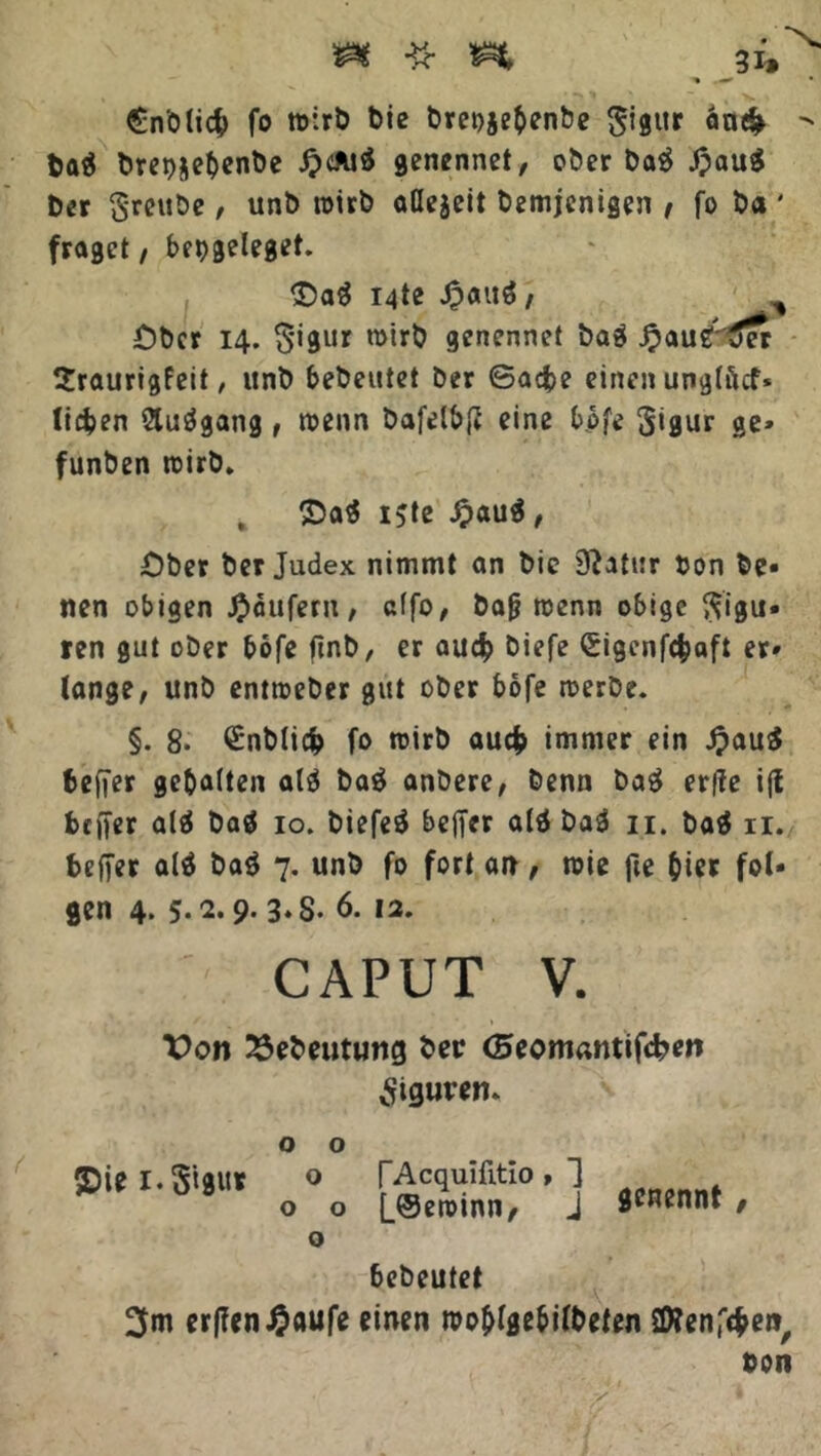 • ‘X. £n'olic& fo wirb bie breojebenbe gigur an# - ba$ brepjebenbe ^>cAid genennet, ober ba$ JpauS Der §-reube, unb wirb aöejeit bemjenigen f fo ba ' fraget, bet>geleget. £)a$ i4te Jpauö, Ober 14. $igur wirb genennet baä Jpaug'tfer Sraurigfeit, unb bebeutet ber ©acfce einen unglftcf* liefen 2luägang, wenn bafelbß eine bofe 3*8ur ge» funben wirb* , ®a$ ijte £au$, Ober ber Judex nimmt an bie 0?atur bon be- tten obigen Raufern, clfo, baß wenn obige Figu- ren gut ober bofe firtb, er au# biefe (£igenf#aft er» lange, unb entweber gut ober bofe werbe. §. 8* <£nbli# fo wirb au# immer ein J?au$ beffer gebalten alä baä anbere, benn baä erfte i(t btfter alä baö 10. biefeä beffer ald baä 11. ba$ n. beffer alä ba$ 7. unb fo fort an, wie fie hier fol- gen 4. 5-2.9- 3-S- 6. 12. CAPUT V. Von 2Sebeutmtg ber <5eomantifd?en Figuren* o o £>iei.S't0Ut o TAcquifitlo, J o o [@ewmn, j SJ^nnt , o bebeutet 3m erf?en#aufe einen wo&lgebilbeten SDtenföen, ton