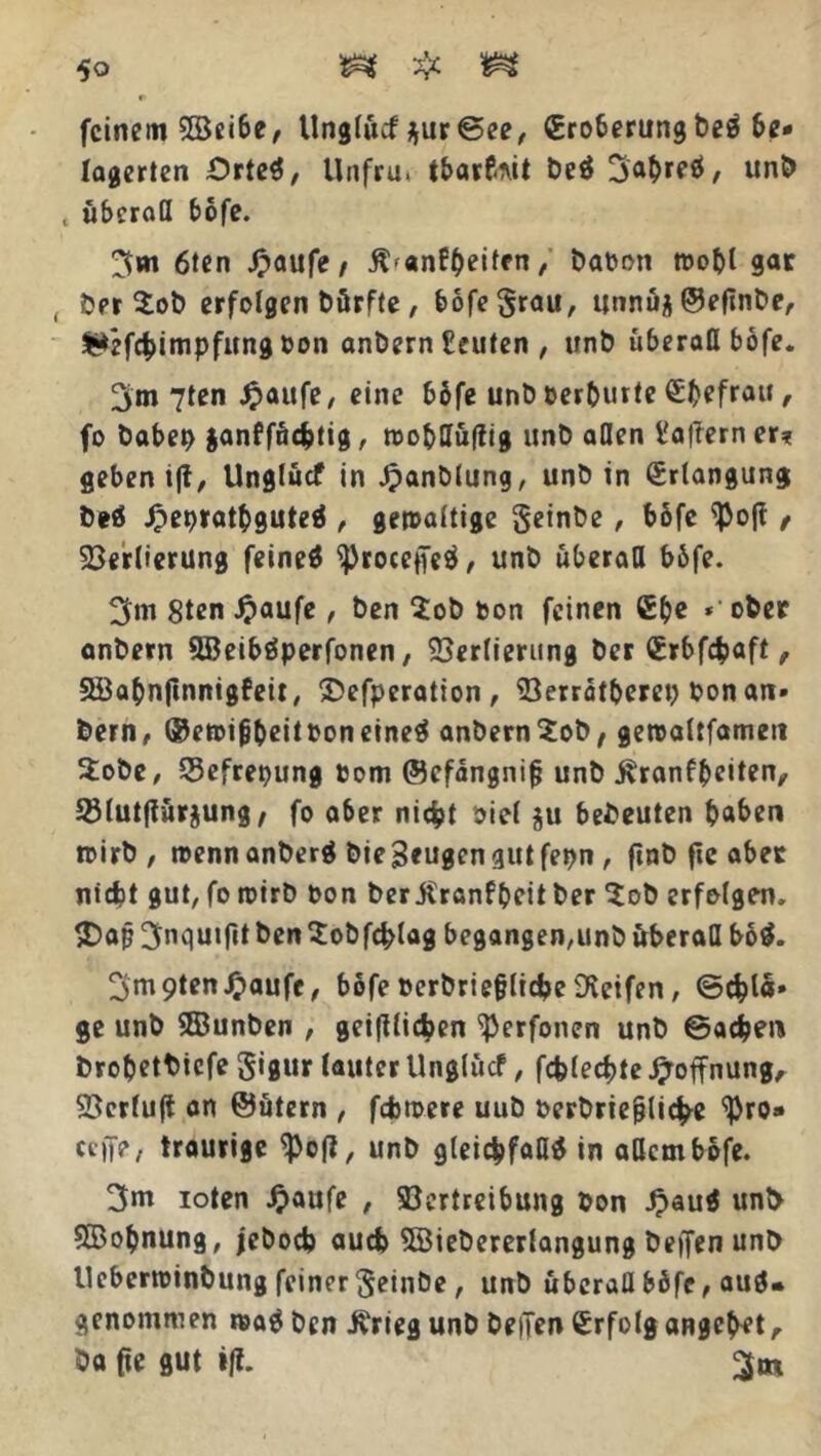 feinem 3Seibe, Unglücf ^ur©ee, €roberungbeS be- lagerten Orte^, Unfrut tbarfait be$ 3a&retf, unb t überall bofe. 3*n 6ten £aufe / £'anf&eüfn / baoon wobt gar , ber $ob erfolgen bürfte, bofe grau, itnnuj ©efinbe, fc*efcbimpfungoon anbern Leuten , unb überall bofe. 3m 7ten Jjaufe, eine bbfe unb oerburte ^(>efrau , fo haben ganffücfctig, wof>lIü|?ig unb allen t'afferner* geben i|t, Unglücf in Jpanblung, unb in Erlangung beö ipeprathguteS , gewaltige geinbe, bofe $ojf / Verlierung feineS ^rocepeS, unb überall böfe. 3m 8ten £aufe , ben $ob Don feinen ®be *' ober anbern 5BeibSperfonen, Verlierung ber £rbfcfcaft, SSabnftnnigfeit, SDefperation, 33erratberep bon an- bern, ©ewifibeitooneineS anbern^ob, gewattfameti Stöbe, Sefrepung Dom ©cfängnif? unb Äranfbeiten, Sötutflürjung, fo a6er nicht oiel $u bedeuten haben wirb, wennanberä bieSeugcngutfepn, finb fie ab er niefct gut, fo wirb Don ber jtranfpeit ber % ob erfolgen, $>ajj3nquiftt benSobfcfclag begangen,unb überall bo$. 3m9tenJ£>aufe, bofe Derbriefjtidje Reifen, ©^lä- ge unb ®unben , geglichen ^erfonen unb ©aefcen brobetbiefe gigur lauter Unglücf, fcfclecbfe Hoffnung, Verluft an ©ütern , fcfcwere uub Derbrie^lic^e ^ro» ceffe, traurige <pe(i, unb gleichfalls in allem bofe. 3m ioten £aufe , Vertreibung Don JpauS unb SBofcnung, jeboeb auch 3Bieberertangung beffen unb lleberwinbung feinergeinbe , unb überaQ bbfe, aus* genommen waS ben ivrieg unb bellen Erfolg angelet, ba fie gut iß. 3m