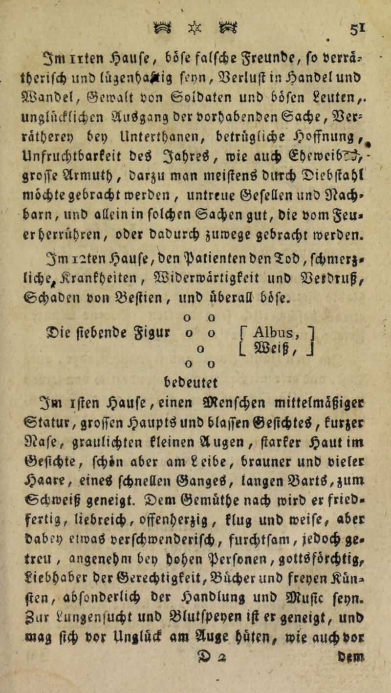 itten £aufe, bofe falfche greunbe, fo bcrra.-’ tberifcfc unb (ögenbafcig fopn, 93erlu|I in Jpanbel unb SBanbel, ©cwalt Oon ©olbaten unb bofen Leuten,, ungliicflichcn 2luägang ber fcorhabenben ©ache, 23er; ratteret) bep Unterthanen, bezügliche Hoffnung,# Unfruchtbarkeit be$ 5ah«eä/ wie auch (£bfwcibT3>- groffe Slrmutb, borju man meijlenö bitrcfc Sieb|Tab( mochte gebraut werben , untreue ©efeßen unb 9?ach* barn, unb aßcintn folgen ©acj>en gut, Die bom^eu» erberruhren, ober baburch zuwege gebracht werben. 5m i-ten Jpaufe, ben Patienten ben ‘Job, fchmerj* liehe, j\ranfbeiten, Sßiberwdrtigfeit unb 93etbrufj, ©chaben bon 23eftien, unb uberaß b&fe. o o £>ie flebenbe S*9ur 00 f Albus, 1 o L 3Öeiß, J o o bebeutet 5m iften £aufe, einen 2D?cnf4>en mittelmdfjiger ©tatur, großen Jpauptä unb blaffen ©eflchtetf, furjer 9?afe, graulichten kleinen Äugen, fiarfer £aut im ©effchte, fch^n aber amSeibe, brauner unb oieler 4?aare, einetf fchneßen ©angeä, langen 23artö,$um ©dbwei& geneigt. £>em ©emüthe nach wirb er fricb- fertig, liebreich/ offenherzig, {lug unb weife, aber babei) etwaö oerfcfcroenberifcb, furd;tfani, jeboch ge- treu , angenehm bep hohen ^erfonen, gottäforchtig, Siebhaber ber ©erechtigfeit, Sucher unb freien Äün* ffcn, abfonberlich ber £anblung unb 3ftuftc fepn. gar Sungenfucht unb 33(utfpepen i(l er geneigt, unb «nag fleh bor Unglück am Sluge hüten, wie auch bot 5b 2 bum