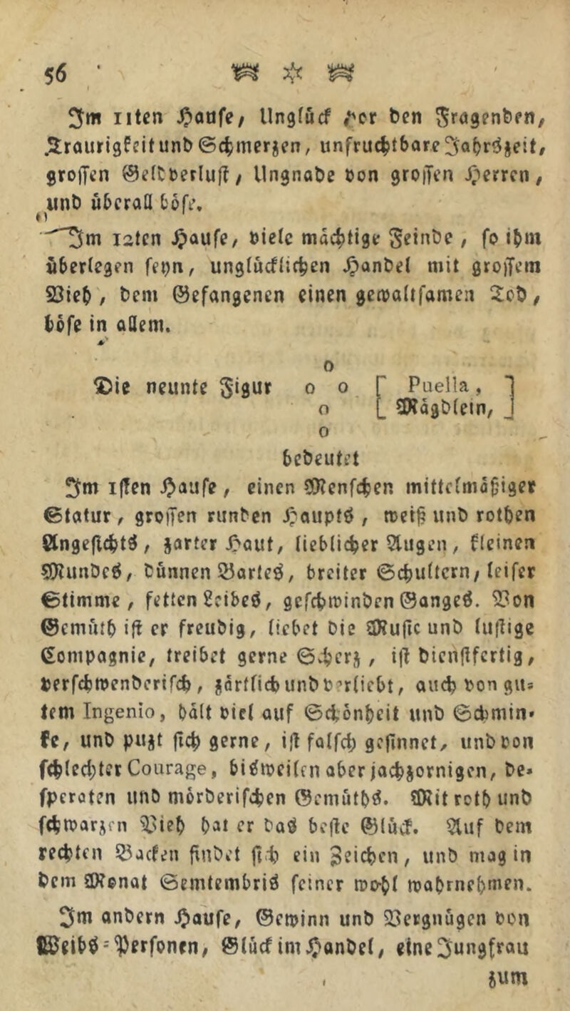 Uten J)aafe/ llnglücf ter ben $ragenben, .^traurigfeit unt> (Schmerlen, unfruchtbare 5«br$jeit/ grojTen ©eltberluf?/ llngnabe bon großen Herren/ unb überall bbfr, ^5m iatcn Jpaufe, »tele mächtige S*inbe , fo ibni überlegen fepn, unglücflichen jpanbel mit großem 23ieb , bem ©efangenen einen geioaltfamen 2ob, tofe in adern. 0 £>ie neunte Sigur 0 0 f Puella, 1 o L SWägbletn, J 0 bebeutet 5m iffen i^aufe, einen CSttenfchen mittelmäßiger ©tatur, grollen runben £auptö , roeiß unb rotben 8lngeficbt$ , jarter J>aut, lieblicher Stugen , kleinen SDUmbcÖ, Dünnen 23arte$, breiter Schultern/leifer Stimme, fetten 2cibeö, gcfchrcinben ©angeö. 9?on ©emütb iß er freubig, liebet Die SRußc unb (ußige Compagnie, treibet gerne 64>crj, iß btenßfcrtig, terfdjtpenbcrifdj, §arffid>unbt??r(iebt, auch bon gu« tem Ingenio, halt oicl auf ©chon&eit unb ©Chinin* fe, unb pujt ßch gerne, ißfalfcß gcßnnet, unboon fehl echter Courage, bitftocilcn aber jähzornigen, be» fperaten unb morberifchen ©emüt&ä. flRitrotbunb fchtoarjrn Sftieb bat er Daö befte ©lucf. 2luf Dem rechten SJacfen finbet fit ein Stilen, unb mag in bem ÜKonat ©emtembriö feiner roo-bl toabrncf>men. 5m anbern £aufe, ©ctpinn unb Vergnügen OOn CSeibä^erfoncn, @lucf im^anbel, eine5ungfrau ,  jurn