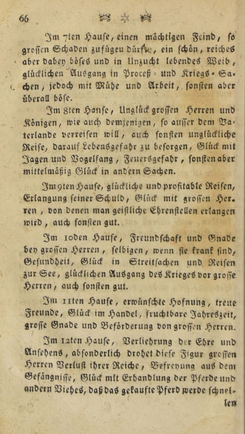 3m 7ten Jpaufe, einer» mächtigen geinb, fö greffen 0d;aDen jufögeu bürfV:, ein feßon, reichet aber Dabep bofeö unD in Unzucht lebenbeä S©eib , glücklichen Stuögang in ‘’Proccß - unb itriegö* 0a. eben, jeboch mit tDtuhe unD Arbeit, fünften aber überall bofe. 3ni 8ten Jpcmfe, Unglucf' großen Jperren unb Äonigen, ivie auch Demjenigen, fo auffer Dem 25a* terlanbe Perreifen ttiH, euch fünften unglüefliebe Steife, Darauf kebenägefahr ^u beforgen, ©lucf mit 3agen unD Vogelfang, geuerögefahr, fünften aber mittelmäßig ©lücf in anbern 0a<hen. 3m9ten£aufe, glückliche unb profitable Reifen, ©riangung feiner @d?ulb, ©liicf mit groffen #er. ren , Pon Denen man geiftlidje <£brenficllen erlangen tüirD , auch fünften gut. 3m loben Jpaufe, greunbfc&aft unb ©nabe bet) greifen Herren , felbigen , toenn fie front finb, ©efunbbeit, ©lucf in ©treitfacben unb Steifen äur@ee, glücklichen Sluögang Dc$$ricge$Por grofTe Herren, auch fünften gut. 3m uten Jpaufe , ernumfebte Jpofnung, treue greunbe, ©lud imJpanbel, fruchtbare 3abr^eit, greife ©nabe unb 23eforberung Pon groffen sperren. 3m iaten .öaufc, üßerliehrung b*. r (£bre unb Önfehenö, abfonberlicb Drohet birfe gigur groffen Herren iSerluft ihrer Steichc, Q3efrctuing auä Dem ©efängniffe, ©lucf mft (grhanblung Der ^ferbeitnb anbern 23iehcä, baßDa$ getaufteipferb »erbe fc^nel»