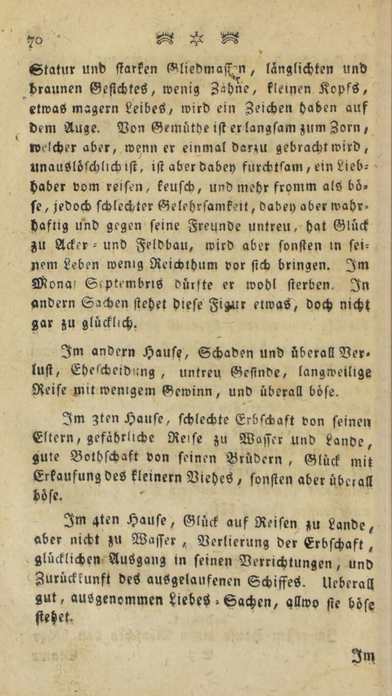 Statur unb ftarfen Wliebmaf^n, fängficbten unb braunen ©eftebfeß, wenig B3bne, fleinen $opfß, etwaß magern i’eibeß/ wirb ein Reichen haben auf bem &uge. Von ©emötbe i(t er (angfam $um Born / welcher aber, wenn er einmal bcr*u gebrachtwirb, itnaußlbfcblicb ift, i|t aber habet) furcbtfani / ein iMeb^ baber Pom reifen, feufcb, unb me&r fromm alß bo» fe, jeboeb fcbleciter (^elebrfamfeit, habet) aber wahr» baftig u'nb gegen feine SreunDe untreu, bat ©lud $u Slcfer - unb §elbbau, wirb aber foulten in fei= mm 2eben wenig Steicbtbum oor ficb bringen. 3m 2ftona? ©cptembrtß büifte er wobl Iterben. 3n anbern ©a<bcn itebet biefe §i*ur etwaß, boeb nicht gar ju glucflich. 3m anbern Jpaufe, ©ebaben unb öberaß Ver* tuft, (Sbeicbcibung , untreu (jHcftnbe, langweilige Steife mit wenigem Gewinn, unb überafl bofe. y ** 3m 3ten Jpaufe, fcblecbtc Crbfcbaft ton feinen €ftern, gefährliche Steife gu Sffiaffcr unb 8anbe, gute Votbfdjaft bon feinen Kröbern , ($lücf mit ßrfaufung beß fleinern Viebeß, fonften aber uberaß b&fe. 3m 4ten Jpaufe, ©Ifitf auf Steifen *u £anbe, aber niebt ju SBaffer ,, Verlieritng ber «rbfcfcaft, gtücHicben Slußgang in feinen Verrichtungen, unb Burücffunft beß außgeiaufenen ©ebiffeä- Ucberaß gut, ausgenommen £iebe$ »©acben, oßwo fie bofe flehet, 1