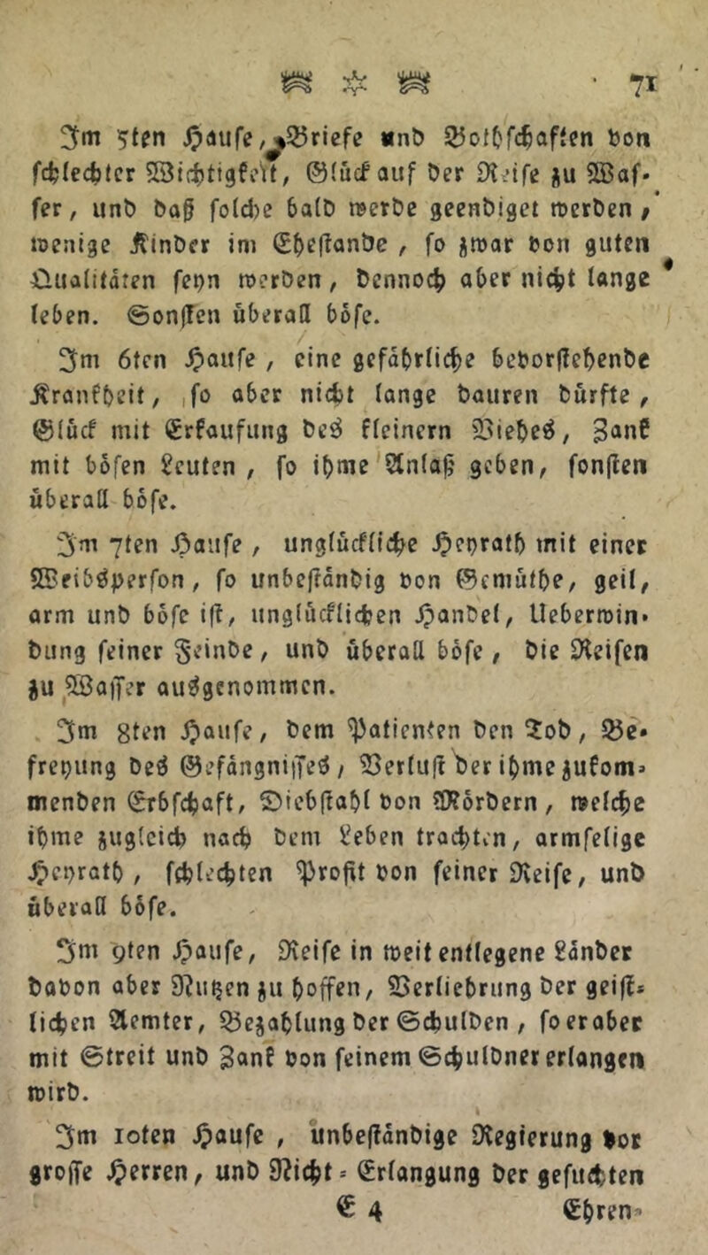 3m 5ten J?aufe,^>25riefe unb ©othfäaffen bon fchledbter SXBidbtigfc'tt, ©lücf auf Der Sleife $u Sffiaf» fer, unD ba§ foldpe halb werbe geenbiget werben# wenige ßinber im (Ehetfanbe , fo flwar bon guten Qualitäten fet)n werben, Dennoch aber nicht lange leben, ©onffen überall bofe. 3m 6ten £aufe , eine gefährliche beborffehenbe Äranf&eit, ,fo aber nicht lange Dauren Dürfte, ©lücf mit Crfaufung DeS fleinern 23ieheS, 3anC mit bofen Leuten , fo ibme 2lnlajj geben, fonflen überall bofe. 3m 7ten J3aufe, unglücflidpe -Oepratlj mit einer SBeibSperfon, fo unbefränDig bon ©emütbe, geil, arm unb bofe i(t, unglücflicfcen Jpanbel, Ueberroin» Dung feiner §einbe , unb überall bofe, Die üHeifen $u Sßajfer ausgenommen. 3m 8ten #aufe, Dem Patienten Den $ob, Q5e» freijung beS ©efängniffeS / SSerlult her ihme jufom* menben ©rbfdjaft, ©iebftahl bon SHorbern, welche ibme suglcid) nach Dem beben trachten, armfelige Jpebrath , fehlsten Profit bon feiner Greife, unb überall bofe. 3w 9^n Jpaufe, Steife in weit entlegene bänber babon aber D^utjen gu hoffen, 23er(iehrung Der geiß* lidpen Slemter, 55ejahlung Der ©chulben , foeraber mit ©treit unb 3an? bon feinem ©chulbner erlangen wirb. I ' 3m loten Jpaufe , unbeftänbige Regierung *or groffe Herren, unb 9?icht = Erlangung Der gefuchten € 4 Chren -