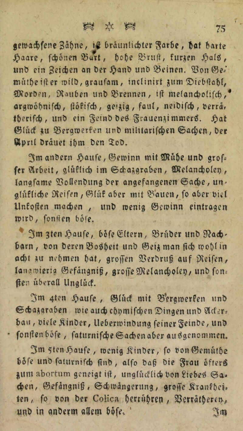 geroa$fene Säfyne, itf J>raunli4>ter $arbe, bat barte Jpaare, fronen 25urt, (jo^e 25ruft, furzen JpalS , unb ein 3^*cJ?cn an Der Jpanb unb deinen, 23on ©e* mütbeifter rnilb, graufam, inclinirt Siebftabf, SDtorbm, 9Uuben unb trennen, tft mefancboüfcb,* argmobnifd), ftoPtfcb, ge*jig , faut, neibifd?, oerra, tberifdj, unö ein beS ^rauen^immerö. Jpat ©Ificf jtu 23ergmerfen unb militarifc^en ©aefcen, Der Äpnl brauet ibm ben $ob. 3m anbern ipaufe, ©etoinn mit 2Rübe unb grof= fer Arbeit, glüflicb im ©eba^graben, 2Re(and;o(ct), langfame ISoflenbung ber angefangenen ©aefce, utv glüffiefce Dleifen , ©(üf aber mit galten / fo aber Diel Unfoften machen , unb wenig ©ewinn Einträgen wtrb, fünften bofe. 3m 3ten Saufe, bofe(£ttern, 23rüber unb 9?ac&' bam , ton beren 23oöbeit unb ©ei$ man ftef) n?o£>t in ad>t *u n.’bmen t>at, großen 23erbrtifj auf Reifen, langwierig ©efangnijj, grone2)ie(and;oIet)/ unb fom fie:- überall tlnglücf. 3m 4t?n Saufe , ©(ücf mit Q5Vrgwerfen unb ©5<$a*araben wie auch cbpmifcben Singen unb Steter^ bau , oiefe ßinber, Ueberminbung feiner Seinbe, unb • fonftenbbfe, faturnifcbe©acbenaber ausgenommen. 3m 5tcn Saufe , wenig jlinber, fo Pon©emütbe b5fe unb fatuvnifcb ftnb , a(fo ba§ bie §tau ofterd film abortum geneigt ift, unglürflicb bon £iebeS ©a» 4>en, ©efangnijb ©djwängerung, greife Äranfbci» ten, fo oon ber Colica bwutyrtß / 23erratberei>, unb in anberm adern bofe, 1 3m