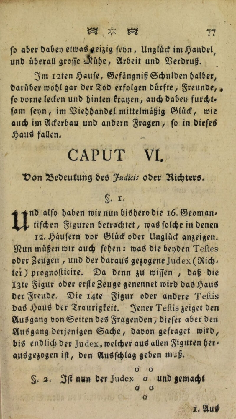 fo aber habet) etmaö seijig fepn , Unglucf im .^anbel, unb überall greife i5?uhe, 2trbeit unb 23erbru&. 3m i2tenJ?aufe, ©efangnifj ©chulben halber, baruber roohl gar ber $ob erfolgen burfte, §reunbe, « fo i'orne feefen unb hinten fraßen, auch habet) furcht» fam fet)n, im 53iehhanbel mittelmäßig ©lucf, wie auch im Slcferbau unb anbern fragen, fo in Diefeö £auä fallen, CAPUT VI. T?on 23ebeutuncj beö JudicU ober Trichters. §. i. Unb alfo haben mir nun biöherobie i6^@eoman» tifchen Figuren betrachtet, roaä folche in benen 12. Jpdufern bor ©lücf ober Unglucf anjeigen. 3ta rnufkn mir auch fe^en: mag bie bepben Teiles ober Beugen , unb ber barauä gezogene Judex(Ditch» ter) pregnotficire. Sa benn $u reiften , ba§ bie *3te §igur ober erßeBeuge genennet mirb baä£au$ ber $reube. Sie i4te §i9ur ober anbere Teftis baö Jpattg ber ^raurigfeit. 3ener Teftis jeiget ben Öu^gang bon ©eiten beö ^ragenben, biefer aber ben Slu^gang berjenigen ©ache, babon gefraget mirb/ biö enblid) ber Judex, melcher auä allen Figuren her» «juägejogen i|t, ben Äuöfchlag geben mjg. o o §. 2. nun berJudex o unb gemacht a o o t. Slui
