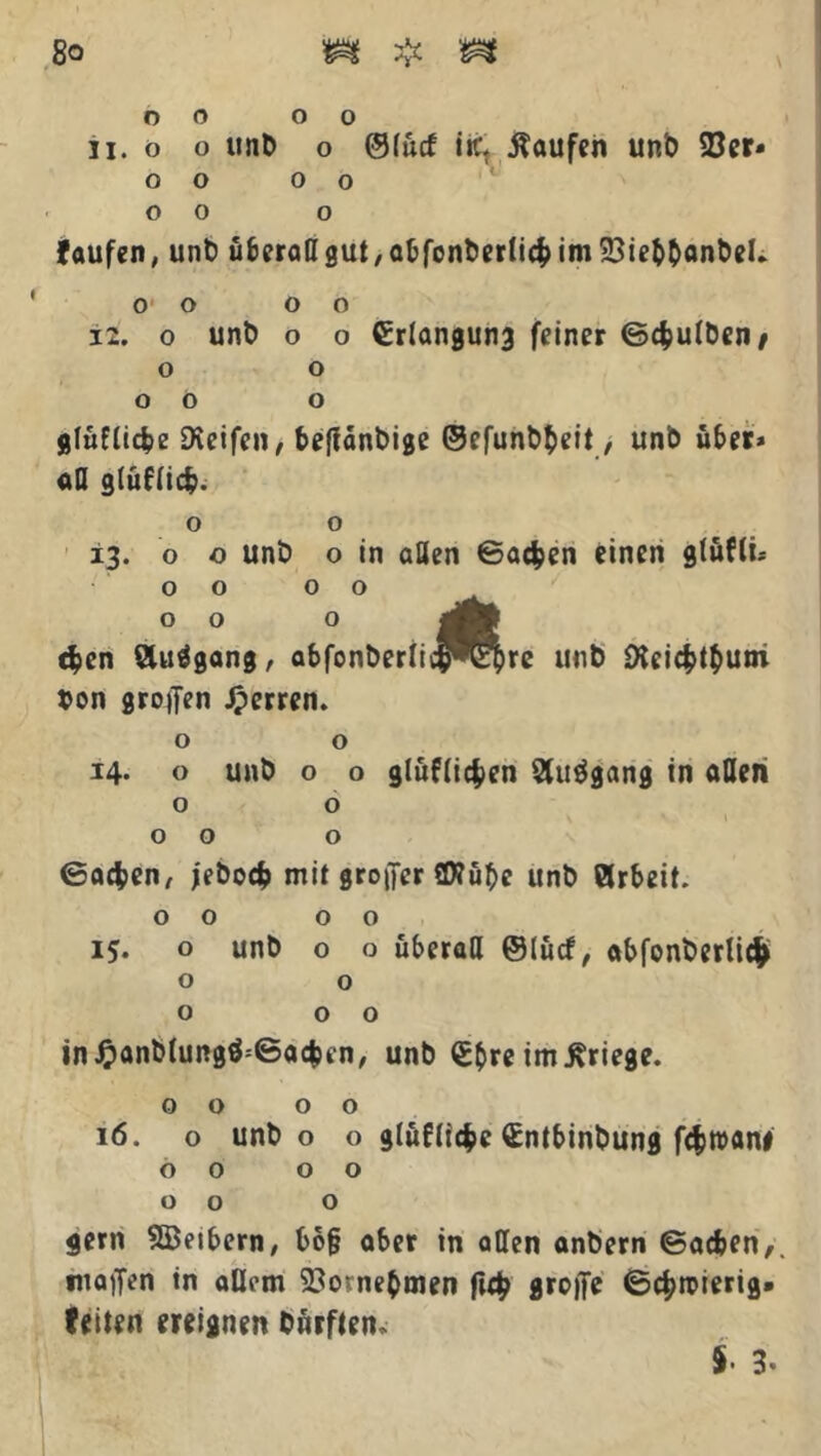 o o o o 11. o o unb o ©lücf itc kaufen unb 93er* O O 0 0 o o o faufen, unb überall gut, abfonberlich im 23ie&&anbeL o o o o 12. o unb o o Grlangung feiner ©chulben/ o o o ö o gräfliche Dieifen, beffdnbige ©efunbheit, unb über» all gräflich. o o 13. o o unb o in allen ©achen einen glüfti» 00 00 c$en Äuägang, abfonberlic^^hrc unb Dlcichthum von großen sperren. o o 14* o unb o o gräflichen Stuögang in allen o o 00 o ©achen, jeboch mit großer fWübc unb örbeit. 00 00 15. o unb o o überall ©lücf, abfonberli# o o o 0 0 in J?anblung$=©ac$en, unb Gfcre im Kriege. 00 00 16. o unb o o gräfliche Gntbinbung fchwani 00 00 00 o gern SBeibern, bb§ aber in aCen anbern ©acfcen,. Waffen in allem Vornehmen (ich grofTe ©chroierig. feiten ereignen Dürften* 5. 3.