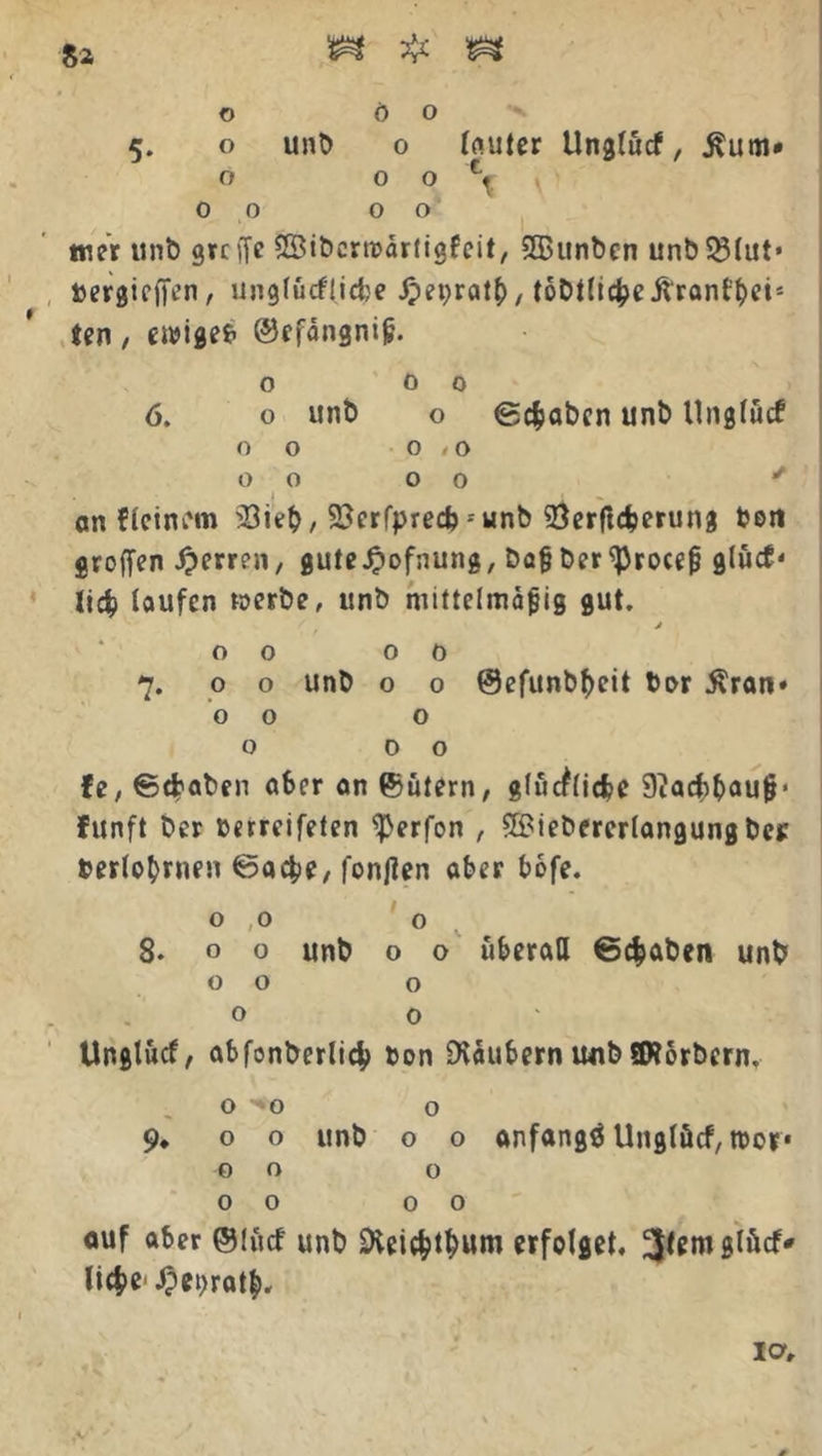5. o unb o fouter Unglücf, Äutn* O 0 0% 00 00 wer unb greife iSibcrmdrligfeit, SGBunben unb33lut* »ergießen, unglücfficbe J?ei;rat(), tobtlicfce Äranfbei* ten, ewige* ©efangniß. o 00 6. o unb o ©cfcaben unb Unglücf 00 0,0 0000 * t i an deinem $ieb, 2?erfprecb - unb 93erftdjerung be« großen Herren, gute^ofnung, baßber^rocefj glücf' lid laufen werbe, unb mittelmäßig gut. j 00 oo 7. o o unb o o @efunbf)eit bar $ran» 00 o o 00 fe, €5d?aben aber an ©ütern, glückliche 9?acbbauß* funft ber berreifeten ^erfon , ©iebererlangung bei: berlobnien @acbe, fonjien aber bofe. 00 0 8- f> o unb o o überall ©cfcaben unb 00 o o 0 Unglücf, abfonberlid? bon Dväubern uitb ©torbern, O -*0 o 9, o o unb o o anfangs Unglücf, tt)or* 00 o 00 00 auf aber @lücf unb SKeiebtbum erfolget, liebe* .$et)ratb«