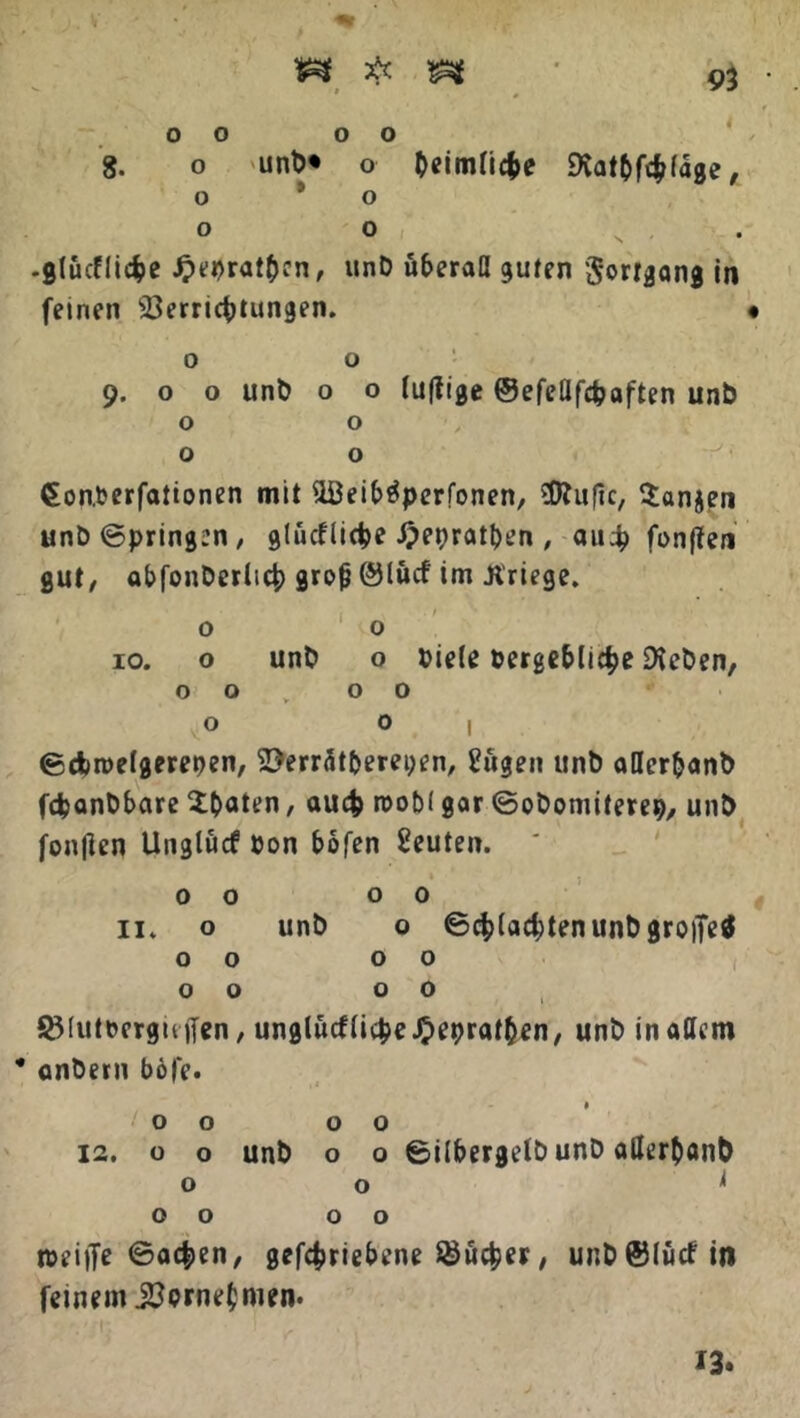 V4 # %% v 0 0 o o 8. o unb* o beimtiffce 9vat&fch(age, o 9 o o o N , .gtucfliche Jjiebrat&cn, unb überall guten 'Jortgang in fernen Verrichtungen. o o 9. o o unb o o (uffige ©efeflfcfcaften unb o o o o €on.berfationen mit V3eiMperfonen, Sßluflc, 5anjen unb©pring:n, glücflicbe £epratben , auch fonflen gut/ abfonberlich grofj ©lücf im .Kriege. o o 10. o unb o biete bergebliche Sieben, o o 00 o 0 | ©cbroefgerepen, Verr<5tberei;en, Eftgen unb aHer&anb fcpanbbare $battn, auch roobl gar ©obomiterep, unb fonjten llnglücf bon bofen Leuten. * 00 00 11. o unb o ©pachten unb gro|Te$ 00 00 00 00 SMutberguffen, unglürftiche-Oepratben/ unb inattem • anbern b6fe. 00 00 12. o o unb o o ©itbergelb unb aßerhanb 00 ^ 00 00 n>eij]e ©ac|>en, gefchriebene Sicher, unb ©lücf in feinem .Verneinten. 13.