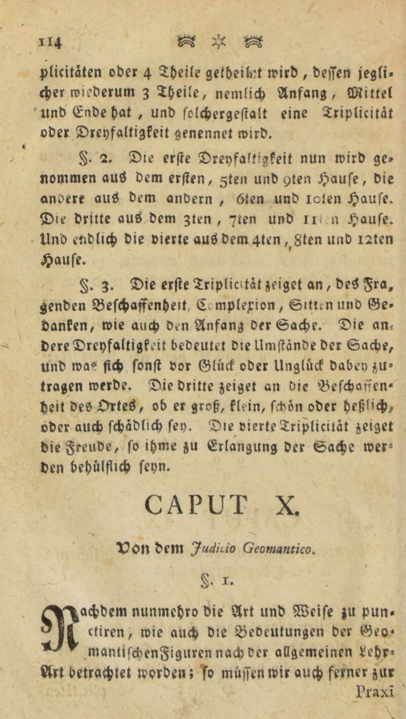 plicitaten ober 4 Steile getbeiH n>irb , beifen jegli» eher toieberum 3 Steile, nemlicfc Anfang, üftiüet unb (£nbe bat , unb folchergeftalt eine Sriplicität ober ©repfaltigfeit genennet rotrb. % §. 2. ©te erfie SDrepfaftigfeit nun toirb ge* nommen auö bem erflen, 5ten unb gten £aufe, bie andere auä bem anbern , ölen unb iclen Jpaufe. £>te britte auö bem 3ten , 7ien unb 11 n Jjaufe. Unb ebblich bie eierte auö bem 4ten ,8ten unb i2ten Jpaufe. §. 3. £>ie erfie Sriplicitdi zeiget an, be$$ra, genben 33efchaffenbeit, § mplepion, ©itt. n unb ©e- banfen, toie auep ben Anfang ber©ache. Tue am bere Trepfaltigfeit bebeutet bte Umflanbe ber ©aepe, unb toa* ftc|> fonfl Por ©lücf ober Unglücf habet) $us tragen toerbe. Tie britte jeiget an bie Q5efd)ancn* peit beb i>rte$, ob er grc§, flein, fd)6n ober befP’#/- ober aud) fdjdblid) fep. Tte eierte$riplicitdt jeiget biegreube, fo ipme ju Erlangung ber ©achc toers ben bebülfltch fepn. CAPUT x. Von bem Juduio Geomantico. §• i* ^aefcbem nunmebro bie 2trt unb SBeife ju pun» ctiren, toie auch bte 2)eDcutungen ber ©eo* mantifeben^tguren nacb Der allgemeinen t'ebr» Krt betrachtet toorben; fa muffen tbir auch ferner jut Praxi 9i