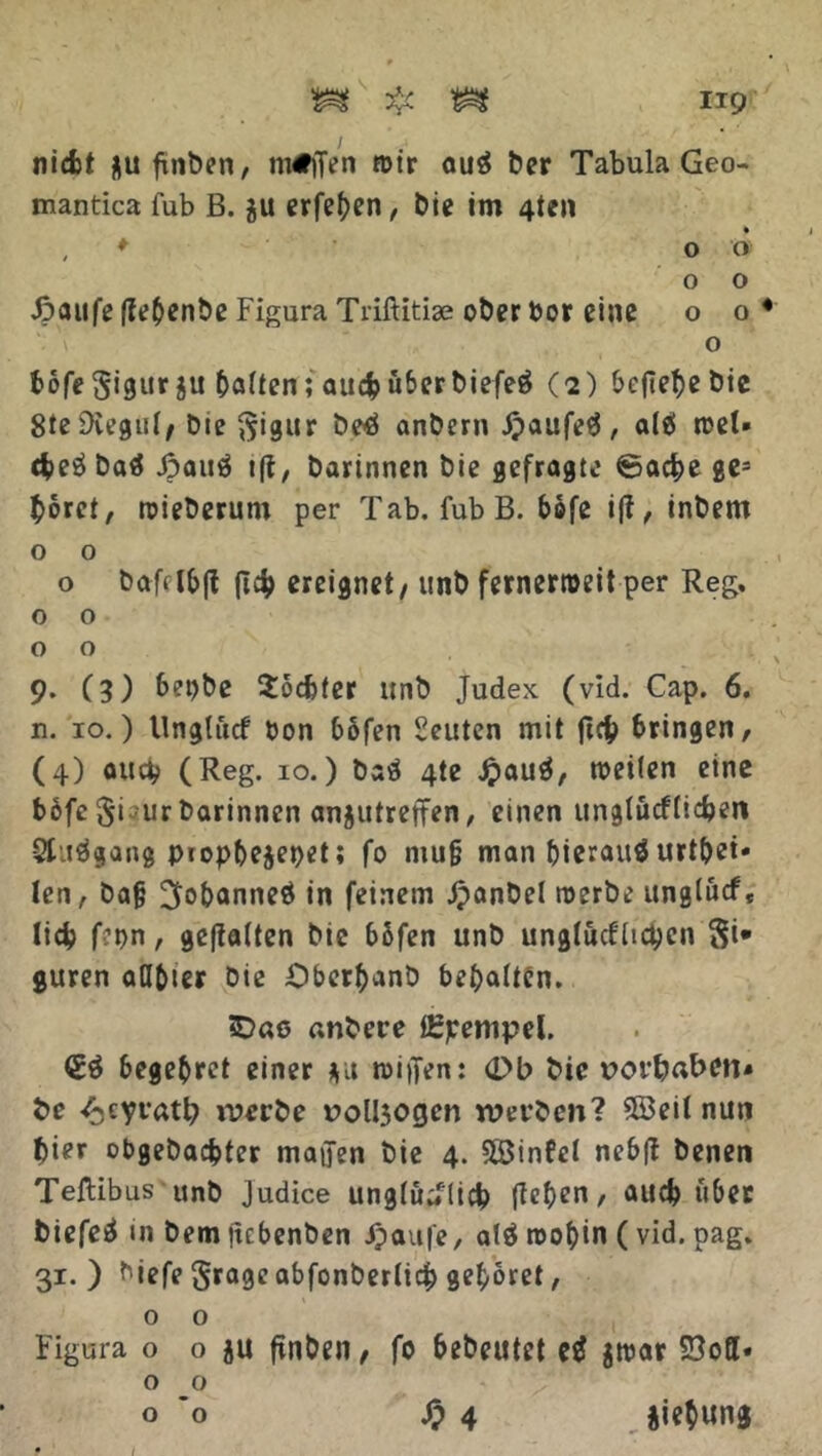 nicfct flufinben, m#)Ten n>tr ouä Der Tabula Geo- mantica fub B. 311 erfeben, bie im 4ten , ♦ 00 o o J?aufe fle^cnbc Figura Triftitise ober bor eine o o 4 o bofeSigurju batten; au<$ über Diefeö (2) befiele Die 8te Diegut/ Die ^igur De£ anDern J?aufe$, a(e> rcel» <$>eö Daä Jpautf ifi, Darinnen Die gefragte ©acfce ges boret, roieDerum per Tab. fub B. bbfe ifi, inDem o o o DaRlb|t (Tc^) ereignet / unD fernerroeit per Reg. o o o o 9. (3) bepbe 2od)ter unD Judex (vid. Cap. 6. n. 10.) Ungtucf bon bofen Seuten mit ftc& bringen, (4) auci/ (Reg. 10.) Daö 4te £auä, tbeilen eine b6fc ftisur Darinnen anjutrejfen, einen unglücfticfcen Stuägang piopbejepet; fo niu§ man bierauä urtbei* len, Da§ ^obanneö in feinem JpanDel roerDe ungtucf« lieb f?pn, gefiatten Die bbfen unD ungtucf ticken $i* guren atlbier Die OberbanD begatten. iD«ö «nbere ürpenipel. (Eä begebret einer $u n>iffen: 0b Die t>ort?aben* De /Acyvatb werbe rolljogen werben? 5öeit nun Dier obgebaefcter maffen Die 4. SÖSinfel nebff Denen Teftibus unD Judice ungtüdlicb ftet>en / auch über biefeä in Dem itebenben Jpaufe, alä roobin (vid. pag. 31. ) biefe Srageabfonberticb gehöret, o o Figura o o ju ftnDen, fo beDeutet jtbar SJoff» o o o 'o £4 iiebung