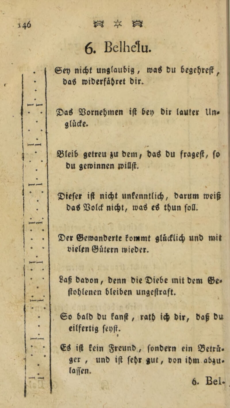 I 6. Bclhelu. ©ep nic&t ungläubig, roa$ Du 6eflc^reff A baä tbiberfä&ret Dir. 93ornebmen t(l bet) Dir (outet Un* gtücfe. /- ©leib getreu $u bem, bo$ bu fraget, fo bu gewinnen n>ifl(f. tiefer iff ni$t unfenntlicfc, borum mei§ ba$ 23o(cf ni#t, rooä e$ t$>un fod. &er ©emanberte fommt glucflicfc unb mit »ieten ©utern lieber. Saft babon, benn bie*£iebe mit bem ©e* (lodenen bleiben ungcjfraft. 60 botb bu fanß , ratb i# bir, bof bu eilfertig fepft. €3 i(l fein Sreunb, fonbern ein Betrü- ger , unb ift febr gut, bon ibm ab$u- laften.