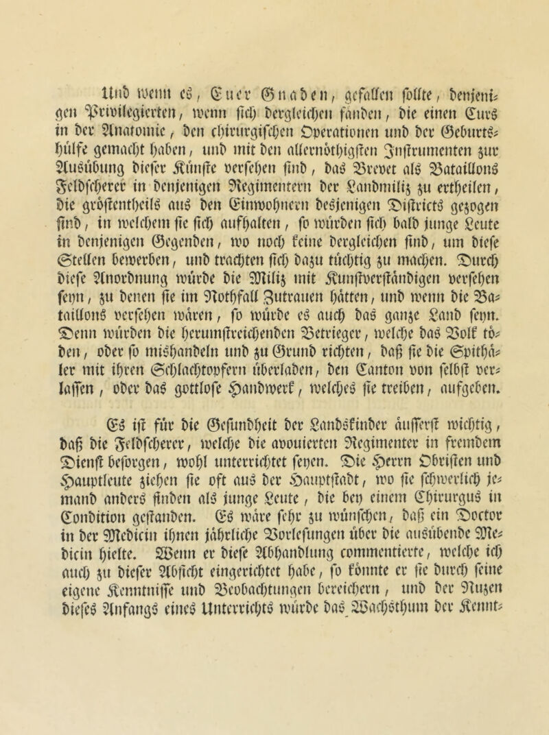 Unt) vmw Cü, gucr ©nabni, acfatfcn fo((te, ^em'ent^ ^cn %Nrit)i(cöicrtcii, U'cnn flcf) t>erölcicr)cn fan^c^, Üt einen ©uvg in ^ce ^inaioinic f t)en cOiviirgifitjen Operationen iinb !)er ©ebnrt^^ f)ulfe semact)! Oaben, un^ mit t)en aUcrnoti)iö|rcn 3i^flrninenten §ur 5(uöü0unö ^ie|er Äun(?e perfeften finP, Pa^ ^rcpet al^ 23ataiüpnö 5cIPfc()erer in Penjenigen $)le^imentern Per l^mPmilij ju ert^ieilen / Pie grojlentpeil^ ati^ Pen ^inmo^nern Pe^jenigen ^iftricti^ sejogen jinp, in ipclcpem jte fiif) auff)alten, fo murPen fiep PalP innere Seutc in Penjenigen ©c^enPen, tpo noep feine Pergiciepen finP, um Ptefe @tel(en PemerPen, unP traepten pep Pa$u tücptig ju maepen. ^urep Piefe ^inorPnun^ tPÜrPe Pie SDIiii^ mit ÄunjiperfidnPigen perfepen fepn, ju Penen fie im 9iotpfa(i Zutrauen patten, unP menn Pie ^a^ taiUonß pcrfepen mdren, fo mürPe e^? auep Pae ö^nje £anP fepm ^enn nnirPen Pie perumfireiepenpen S^etrieger, melepe Pa^^ ^olf to^ Pen, oPer fo miöpanPetn unP ju ©runp riepten, Paß ße Pie ©pitpd^: ler mit ipren (Sepiaeptopfern uPerlaPen/ Pen ©anton pon felPß pcr^ lallen , oPer Pa^ |)anPiperf, a^elcpe^ fie treiPen / auf^ePen* iß für Pie ©cfunPpeit Per SanPöfinPer dufferß ipicpti^, Paß Pie ^elPfeixrer, melcpe Pie apouierten S^e^imenter in fremPem ^ienß Pefor^en / tpopl unterricfjtet fepen* ^ie §)errn OPrißen unP vf)auptleute fiepen ße oft au» Per öaiiptßaPt, mo ßc fcpiperfirp manP anPeri? ßnPen al'o innere Seute / Pie Pep einem ©pirur^u^ in ©onPition ^eßanPen. ©^ mdre fepr jii mtinfepen, Paß ein ^octor in Per SOlePicin ipnen jdprlicpe ^orlefun^en uPer Pie au^iiPenPe S!}Ie^ Picin pielte, S5enn er Piefe ^iPpanPIun^ commentierte, mcicpe icp auep ju Piefer 5(Pßept ein^erieptet paPe, fo fonnte er ße Purep feine eigene ÄcnntniiTe tmP ^eoPaeptungen Pereiepern , unP Per ^lujen Pieß^ 5lnfang<5 einc^ Unterrieptt^ uuirPe Pai? ^aepetpum Per Äcnnt^