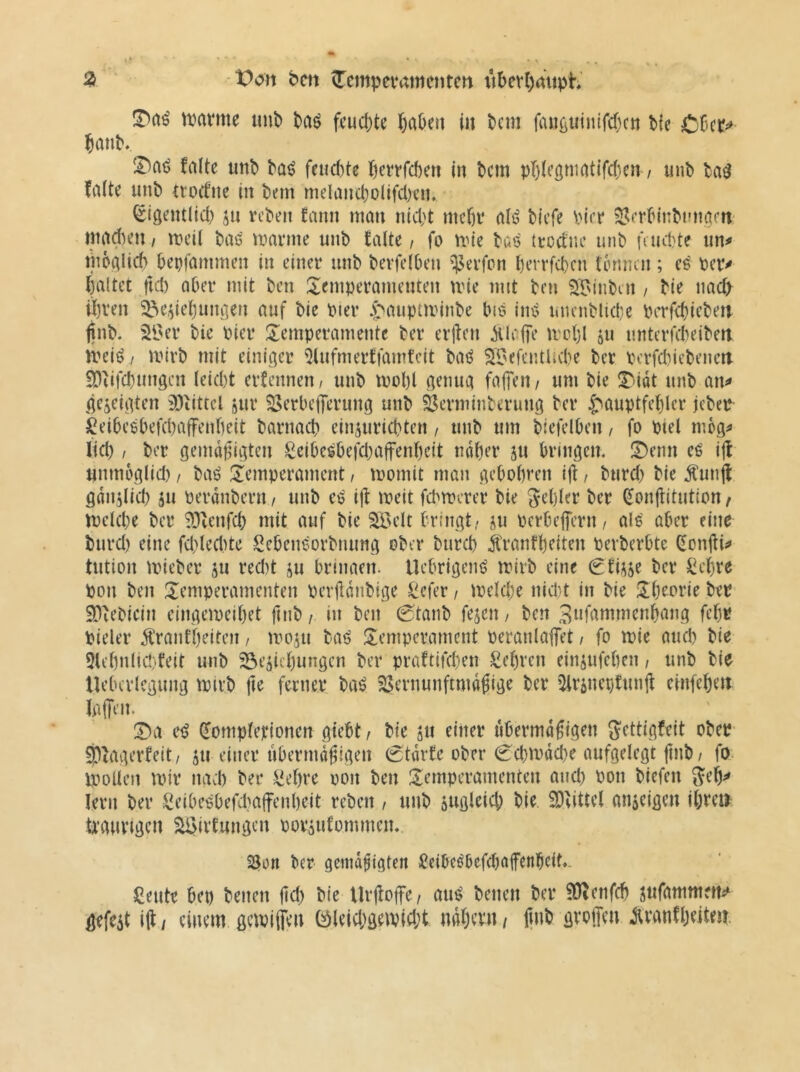 ^ bm ^empevamenten tibev(;mtph' tvamc tinb fcud;te l&aOeu in bcm fiui{iUinird)cn bie CCct^»- Janb, !l^aö falte imb ba^ feiid)te f)crtrd)eit in bcm pTjiegmatifd^en / iinb ba^ falte unb trocfne in bem meland)olifd)ein ^(gentlid) jn vcben fann man nicht mehr alö bicfe Pier SJcrbinbtmacn ntad)en / meii baö marme unb falte / fo mie bat? tcocfne unb faicbte un^ moalid) bepfammen in einer unb bevfelben Werfen l)errfd)cn tinmen ; eö ber^ haltet fid) aber mit ben :Xemperamenten mie mit ben sr^inbin / bie nad> ihren ^e,dehum]en auf bie bier .pauptminbe bte im^ uuenblide Perfchiebeti finb. 2l'er bie Pier ^Temperamente ber erjten MIcfTe U'chl ju imterfcbeiben meiö / mirb mit einiger 5lufmerffamfcit baö ^iJefentUebe ber pcrfd)iebeneit EDiifchungen leicht erfennen/ unb mohl genug fallen/ um bie ^T-idt unb an^ gezeigten 2)iittel jur ^erbeflierung unb Öerminberung ber Hauptfehler jeber l^eibePbefchaffenheit barnad? einsurichten / unb um biefelben, fo ptel mbg^ lid) / ber gemdpigten £eibe^befd}affenheit ndher ju bringen. !Denn eö ijf unmoglid) / baö ^Temperament, momit man gebohren i|t / burd) bie Sunjl gdnslid) ju perdnbern / unb eö ijf meit fd^merer bie gehler ber ^onjtitutton t melcbe ber SOienfcb mit auf bie ^^elt bringt/ ju perbeflicrn/ als aber eine burd) eine fd)led)te Sebeneorbnung ober bureb Äranfheiten pevberbte donjti^ tution mieber ju red)t ju brinaeit. Uebrigenö mirb eine ^fiüje ber Sehre pon ben Temperamenten perjldnbige Sefer / melcbe nicht in bie Theorie ber EDiebiein eingemeihet ftnb / in ben 0tanb fejen, ben 3»fammenhang fehr Pieler Äranfheiten / moju baö Temperament peranlafet / fo mie aud) bie 5lehnlid}feit unb Beziehungen ber praftifchen Sehren einzufehen / unb bie llebcrlcgung miib fte ferner baö SSernunftmdfige ber 5lrzner;funjl einfeheit laffeit. T)a e^ (lompletionen giebt / bie zn fider tibermdfigen gettigfeit ober- Slfagerfett/ z» einer übermäßigen (Stdrfe ober 0d)mdd)e aufgelegt ßnb/ fo. ipollen mir nad) ber Sehre non ben Temperamenten and) Pon biefen geh^* lern ber Seibe6befd)affenheit reben, unb zttfli^id) hie 2)fittel anzeigen ihre» tiranrigcn BJirfungen porzufommen. SJon ber gemäßigten Seibeöbefdiafenheit.. Seute bep benen ßd) bie Urßoffe/ au^ benen ber ^enfeh zttfammetti^ gefezt iß / einem gcmijjen 0!)leid;gemid;t ndhevn / ßnb groffen jtvanfheitejt
