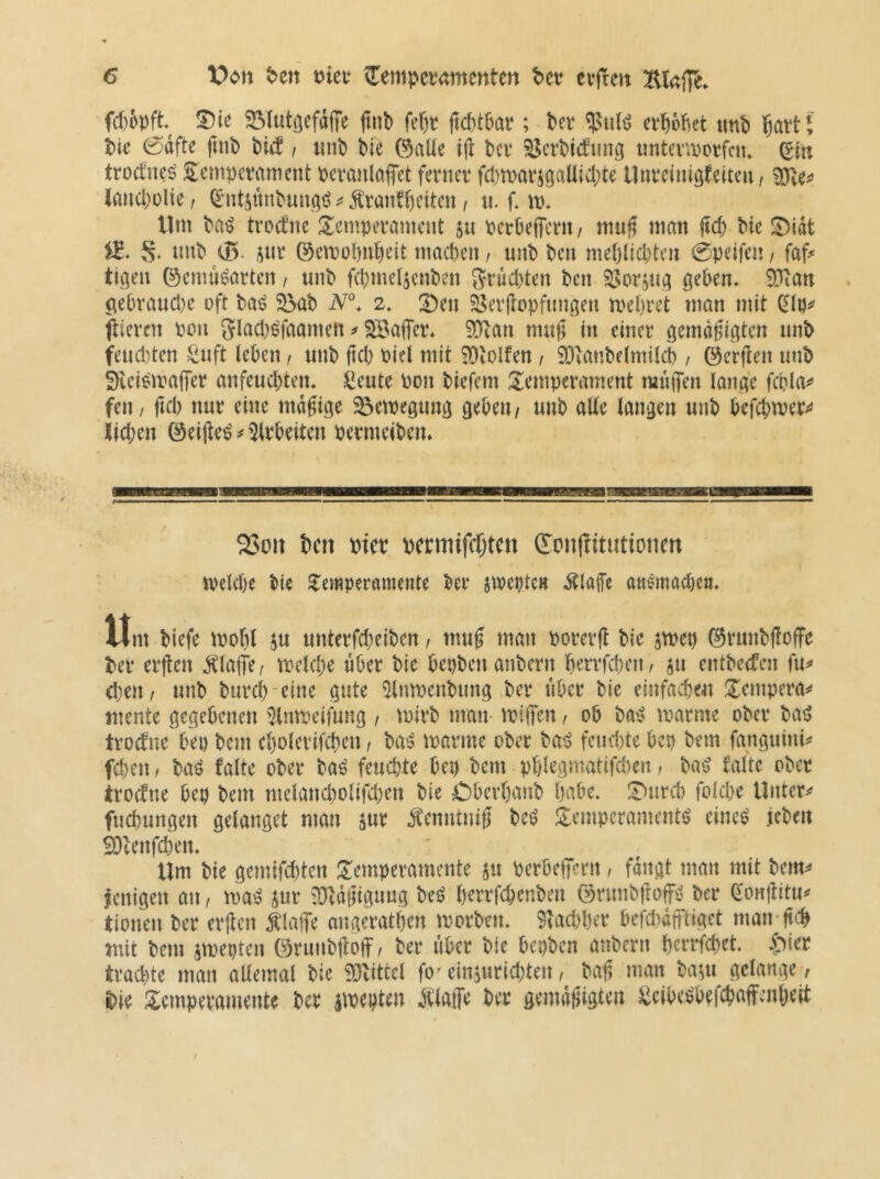 fd)opft 55lutöefd|Te jiiit» fe()t ftc^tbar; bet erbebet imb bötti bie 0dfte finb btd i «nb bie ©alle ijl bet ^ctbidunci inUentctfcm (Ein ttoetnei? S^empetament bctanlöfTet fetnet f(l)n>atigaüicbte Untciuiöfeiten, iancbolte, ^‘iitsunbunciö Ätanfbeiten / ii. f. vo, Uni ba^ ttoefne Jlempetamcnt 511 PetbejTetit/ mu^ man fid) bie !Didt S- nnb (B jnt ©emobnbeit ntacben / unb ben mebiid;ten 0peifen, faf^ tiflen ©emu^atten / unb febmeijenben gtud^ten ben SJotjut; geben* 9>iart gebtaucl)e oft baö 33<ib 2» ;^en 5J5et(lopfungen mebtet man mit ftieten pon 3Iad)öfaamen ^aiTet. 9^an mug in einet gemdgigten nnb feud)ten ^^uft leben / unb jld) Piel mit 9Dtolfen 1 9Dlanbe(milcb / ©erften unb fHeieipaffet anfeuditen* ßeute Pon biefem Sempetament muiTen lange febUv fett / ftd) nut eine mdgige ^eipegung geben/ unb alte langen unb befebmet^* iid;en ©eijte^ ^ 5ltbeitcn petmeibeiu ^oii bett ptet pecmifcbtctt ©mi|?itutionen n)eld)e bie Jtemperamente bet jiPeptcK itlaife atti?mad)Ctt* Um biefe ipofil 5« untetfd)eiben, mu| man potetjl bie jmei) ©tunbjloffe bet etften jtlafTe/ ipelcbe übet bie bepben anbetn bettfcbeit/ ju entberfen fu^ <ben / unb buteb-eine gute ^Inmenbung bet «bet bie einfacbe« S^empeta^ mente gegebenen ^^Inipeifung , ipitb man iptfen / ob H'S ipatme obet ba^J ttodne bep bem cboletifcben, ba^ matme obet bat? feud)te bep bem fanguini^ feben / baö falte obet baö feudjte bep bem pblegmatifdien t bin? falte obet itoefne bep bem melancbolifd)en bie Cbetbanb habe. S^uteb foU'be Untere fuebungen gelanget man ^enntnig beö Temperamente? eineö jeben SPtenfeben. Um bie gemifditen Tempetamente ju PetbelJetn / fdngt man mit bem^* jenigen an, mae? jut tütdgigung beö bettfebenben ©tunbjloffi^ bet eonjtitu^ tionen bet etften ÄlalTe angetatben ipotben. 9iad)bet befdidfftiget man-fteb mit bem jiveptcn ©tunbftoff/ bet «bet bie bepben anbetn betrfebet. S^kx ttad)te man altemal bie !)3Uttel fo'einjutidjten, baft man ba(« gelange/ l>ie Temperamente bet äipepten .klaffe bet gemdftigten ^cibe^befebaffenbeit