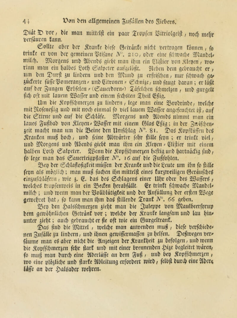 A { bC6 Siebers. !Didt ^ m / tie man nüttcljl ein paar üvopfen '^JJitviolöeift , noc() mebr pcrfüureu fann. 0onte aber bei* Äran!e biefe örh'dnfe niebt bertraaen fbnnen , fo trinfe er pon ber a^»’-rincn ^stifane iS/''\ 210, ober eine fchvacbe SObanbel^ mUd). 93iüröenö iinb ^beubei a^ebt man ibm ein ^'liflier poiKHlepen / mo^ rinn man ein balbeö ü^otf) Salpeter aufaelbßt. Sieben bent gebraudjt er / nm ben ^urjl ju linbern unb ben Sl^liuib ju erfrifd)en / nur fd;mad) jücferte fulTe^^omeranjen^ unb Zitronen ^ ^d^ni^c, unbfauat baran ; erlaßt aufber3»nöcn ^rbfelen e(f:aucrbonu^ :$dfe(d)en fd)mclien / unb gurgelt fjd) oft mit lauem SSatJer unb einem feebeten Übeil (S^ig. Um bie Kopffdimerjen ju linbern, le^e man eine ^robrinbe, melebe mit i)vofcne^ia unb mit nod) einmal fo piel lauem SBajTer angefcucbtet ift, auf bie (Stirne unb auf bie 0d)ldfe. SOlorßen^ unb '^Ibenbö nimmt man ein laue^ Sw^tnab Pon Slepeiu SSaffer mit einem ©laöSgta; in ber Smifeben^ jeit nuu1)t man um bie Seine ben Umfdjla^ 81. !^a^ ^opftuffen beö ^^ranten mug bod) / unb feine 5lbipdrtcr febr jliüe fepn ; er trinft Piel, unb SOloraem? unb 5lbenbö giebt man ibm ein klepen ? ^liftier mit einem halben Sott) (Salpeter. 5öeun bie Ä'opffcbmer^en heftig unb Ijartndcfig jinb i fo lege man baö 0auerteigpgajler 16 auf bie gugfoblen. Sei) ber 0d)lagof(gfeit nniffen ber raufe unb bie Scutc um ibn fo jlille fepn al^ mbglicb; man mug fueben ibn mitteljl eineö furjmeiligen ©erdufebe^ eiiuufdddfern, mie 5. S. baö bes 0(blagenö einer Ubr ober beS äBaffers' / melcbeö tropfempeis in ein Seefen berabfdltt (£r trinft fcbmad)e SOlanbcl*» mild); unb menn man ber 53otlblütigfeit unb ber '^nfuUung ber erjten Söege getpebret b(it, fo fann man ibm baö jtillenbe S^ranf 66 geben. Sep ben J^alöfd)merien jiebt man bie Suleppe Pon 9}laulbeerfprup bem geipbbnlid)en ©etrdnf por; tpelcbe ber Äranfe langsam unb lau \^h\^ unter siebt; auch gebraucht er fte oft mie ein ©urgeltranf. fmb bie 9Jlittet , tpelcbe man antpenben mu^ / biefe perfebiebe^ nen Sufdtle ju linbern/ unb ihnen getpiffermalTen ju helfen. S)ejtpegen per^ fdume man e^aber nicht bie ^nseigen ber jlranfbeit ju befolgen / unb ipeim bie iCopffebmersen fehr thrf unb mit einer brennenben i;)i5e begleitet mdren^ fo mu§ man bureb eine 5lberldffe an bem 1 unb bep Jtopffebmerjen f tpo eine plbslicbe unb (larfe 'Ableitung erforbert ivirb / felbjl bureb '5lber« I4(fe an ber .^al^aber mehren.